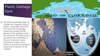  The sea has gradually begun to
change into a gigantic soup of
plastic – every year more than
6.4 metric tons of garbage
reaches the oceans and 80
percent of this garbage comes
from the land. The major part of
the waste sinks to the floor of
the sea, 15 percent moves
around the surface, and a
further 15 percent is stranded at
some time or another on the
coastline.
Plastic Garbage
Gyre
 