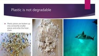 Plastic is not degradable
 Plastic pieces are broken up
into constantly smaller
pieces and enter the food
chain.
 