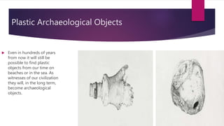 Plastic Archaeological Objects
 Even in hundreds of years
from now it will still be
possible to find plastic
objects from our time on
beaches or in the sea. As
witnesses of our civilization
they will, in the long term,
become archaeological
objects.
 