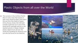 Plastic Objects from all over the World
 The currents in the northern Pacific
flow in such a way that sooner or
later every floating object that enters
the sea from the coasts of Japan,
China, Russia, Korea, the USA and
Canada could end up in one of the
great pacific garbage patches or be
washed ashore in Hawaii. Indeed,
plastic objects from all over the
world are travelling far distances and
can also be found on our beaches.
 