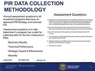 1Federal Aviation
Administration
GesTine Finley - IPM Intern Presentation
August 2015
PIR DATA COLLECTION
METHODOLOGY
OBJECTIVES PIR TEMPLATES PIR DATA CM
Assessment Questions•Annual assessment questions to all
investment programs that have an
approved PIR Strategy and received
FID
•Assessment questions is to help
determine if a program has a plan for
collecting data for the four measures in
PIRs
•Business Results
•Technical Performance
•Strategic Impact & Effectiveness
•Benefits
 