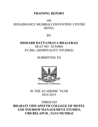 TRAINING REPORT
ON
RENAISSANCE MUMBAI CONVENTION CENTRE
HOTEL
BY
RISHABH DATTATRAYA BHALERAO
SEAT NO : S154006
SY.BSc. (HOSPITALITY STUDIES)
SUBMITTED TO
IN THE ACADEMIC YEAR
2014-2015
THROUGH
BHARATI VIDYAPEETH COLLEGE OF HOTEL
AND TOURISM MANAGEMENT STUDIES,
CBD BELAPUR , NAVI MUMBAI
 