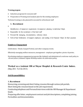 Training program
 Induction programs for new join staff
 Preparation of Training need analysis plan for the existing employees
Technical training is also planned & executed for all technical staff
1. Recruitment

Identification of manpower requirements & manpower planning in individual Deptt.
 Responsible for the recruitment of the hotel staff
 Personal file managing, documentation, reference check.
 Full & Final Settlements of resigned employees and sending it for Financial Deptt. for final payment.
Employee Engagement
Celebrations - Diwali, Ganpati Festival, and other company events.
Effectively managing welfare measures, management - employee get together, picnics & parties.
Developing employee engagement programs like Initiated and administered a welcome-mail policy to
all new joiners, Initiated regular Birthday mailers & celebration policy.
Worked as a Assistant HR at Mayur Hospital & Research Centre Indore.
(May-2011 To Feb-2013)
Job Responsibilities:
1. Recruitment
Resourcing, screeningand short listing resumesthrough variousjob portals.
Short listing the resumesbased on the job requirement.
Conductingtelephoneand Personalinterviewswith the HR Manager & Department
heads.
Preparingoffer letter, employmentcontract and job descriptions, completing joining
Formalities and documentation.
 
