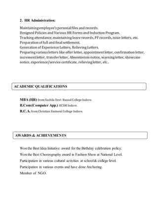 2. HR Administration:
Maintainingemployee’spersonalfiles and records.
Designed Policies and Various HR Formsand Induction Program.
Tracking attendance, maintaining leave records, PFrecords, issue letters, etc.
Preparation of full and finalsettlement.
Generation of ExperienceLetters, Relieving Letters.
Preparingvariousletters like offer letter, appointmentletter, confirmation letter,
incrementletter, transfer letter, Absenteeism notice, warningletter, showcase
notice, experience/service certificate, relievingletter, etc..
MBA (HR) from Sushila Devi Bansal College Indore.
B.Com(Computer App.) IICSM Indore.
B.C.A. from Christian Eminent College Indore.
Won the Best Idea Initiative award for the Birthday celebration policy.
Won the Best Choreography award in Fashion Show at National Level.
Participation in various cultural activities at school& college level.
Participation in various events and have done Anchoring.
Member of NGO.
AWARDS & ACHIEVEMENTS
ACADEMIC QUALIFICATIONS
 