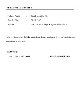 Father’s Name : Sayed Muzaffar Ali
Date Of Birth : 30.10.1987
Address : 210, Tanzeem Nagar Khajrana Indore M.P.
I, hereby declarethat the information& particulars mentioned abovearetrueto the best
of my knowledge& belief.
Last Update:
Place: Indore, M.P-India [SAYED SHAHBAZ ALI]
PERSONNELINFORMATION
 