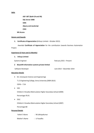 Skills
ASP .NET (Both C# and VB)
SQL Server 2008
SSRS
JQuery and JavaScript
CSS3
MS Access
Honors and Awards
1. Certificate of Appreciation (Infosys Limited – October 2015)
Awarded Certificate of Appreciation for the contribution towards Business Automation
Project.
Experience (2 Years and 11 Months)
1. Infosys Limited
Systems Engineer February 2015 – Present
2 Blueshift information systems private limited
Software Developer June 2013 – December 2014
Education Details
• B.E. (Computer Science and Engineering)
T.J.S Engineering College, Anna University (2009-2013)
CGPA – 7.54
• HSC
Children’s Paradise Matriculation Higher Secondary School (2009)
Percentage-76.91
• SSLC
Children’s Paradise Matriculation Higher Secondary School (2007)
Percentage-80
Personal Details
Father’s Name : M.UdhayaKumar
Mother’s Name : U.Yasodha
 