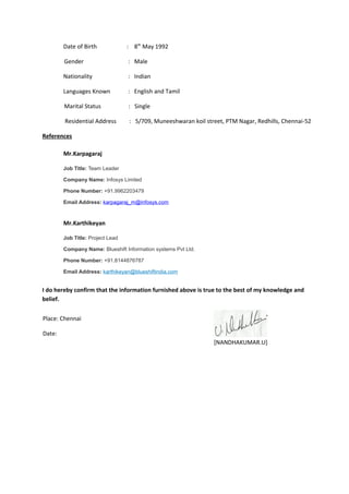 Date of Birth : 8th
May 1992
Gender : Male
Nationality : Indian
Languages Known : English and Tamil
Marital Status : Single
Residential Address : 5/709, Muneeshwaran koil street, PTM Nagar, Redhills, Chennai-52
References
Mr.Karpagaraj
Job Title: Team Leader
Company Name: Infosys Limited
Phone Number: +91.9962203479
Email Address: karpagaraj_m@infosys.com
Mr.Karthikeyan
Job Title: Project Lead
Company Name: Blueshift Information systems Pvt Ltd.
Phone Number: +91.8144876787
Email Address: karthikeyan@blueshiftindia.com
I do hereby confirm that the information furnished above is true to the best of my knowledge and
belief.
[NANDHAKUMAR.U]
Place: Chennai
Date:
 