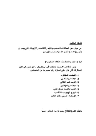 ‫فلسفة‬‫المنظمه‬
‫ان‬ ‫يجب‬ ‫التى‬ ‫واالولويات‬ ‫والتطلعات‬ ‫والقيم‬ ‫االساسيه‬ ‫المعتقدات‬ ‫عن‬ ‫عباره‬ ‫هى‬
‫من‬ ‫وتتكون‬ ‫االستراتيجى‬ ‫القرار‬ ‫صانع‬ ‫بها‬ ‫يلتزم‬
: ‫اوال‬-) ‫التنظيميه‬ ‫الثقافه‬ ( ‫والمعتقدات‬ ‫القيم‬
‫القيم‬ ‫وهى‬ ‫هام‬ ‫هو‬ ‫ما‬ ‫بكل‬ ‫يتعلق‬ ‫فيما‬ ‫للمنظمه‬ ‫االساسيه‬ ‫المفاهيم‬ ‫وهى‬
‫الت‬ ‫المَشتركه‬‫الخصائذ‬ ‫من‬ ‫مجموعه‬ ‫ولها‬ ‫السلوك‬ ‫على‬ ‫تؤثر‬ ‫ى‬
1-‫والمخاطره‬ ‫التجديد‬
2-‫بالتفاصيل‬ ‫االهتمام‬
3-‫النتائج‬ ‫نحو‬ ‫التوجه‬
4-‫بالموظفين‬ ‫االهتمام‬
5-‫العمل‬ ‫لفريق‬ ‫بالنسبه‬ ‫التوجه‬
6-‫التنافسيه‬ ‫الهجوميه‬ ‫الروح‬
7-‫التغيير‬ ‫مقابل‬ ‫النسبى‬ ‫االستقرار‬
‫اهمها‬ ‫المعايير‬ ‫من‬ ‫مجموعه‬ )‫(الثقافه‬ ‫القيم‬ ‫ولهذه‬
 