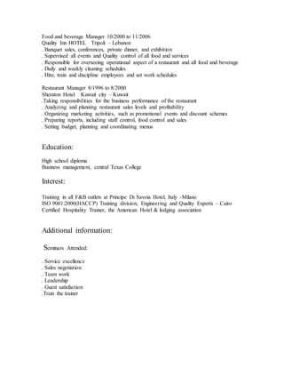 Food and beverage Manager 10/2000 to 11/2006
Quality Inn HOTEL Tripoli – Lebanon
. Banquet sales, conferences, private dinner, and exhibition
. Supervised all events and Quality control of all food and services
. Responsible for overseeing operational aspect of a restaurant and all food and beverage
. Daily and weekly cleaning schedules
. Hire, train and discipline employees and set work schedules
Restaurant Manager 8/1996 to 8/2000
Sheraton Hotel Kuwait city – Kuwait
.Taking responsibilities for the business performance of the restaurant
. Analyzing and planning restaurant sales levels and profitability
. Organizing marketing activities, such as promotional events and discount schemes
. Preparing reports, including staff control, food control and sales
. Setting budget, planning and coordinating menus
Education:
High school diploma
Business management, central Texas College
Interest:
Training in all F&B outlets at Principe Di Savoia Hotel, Italy -Milano
ISO 9001:2000(HACCP) Training division, Engineering and Quality Experts – Cairo
Certified Hospitality Trainer, the American Hotel & lodging association
Additional information:
Seminars Attended:
. Service excellence
. Sales negotiation
. Team work
. Leadership
. Guest satisfaction
.Train the trainer
 