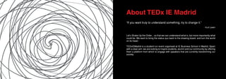 About TEDx IE Madrid
“If you want truly to understand something, try to change it.”
- Kurt Lewin
Let’s Shake Up the Order... so that we can understand what is, but more importantly what
could be. We want to bring the status quo back to the drawing board, and turn the world
on its head.-
TEDxIEMadrid is a student-run event organised at IE Business School in Madrid, Spain
with a clear aim: we are looking to inspire students, alumni and our community by offering
them a platform from which to engage with speakers that are currently transforming our
society.
 