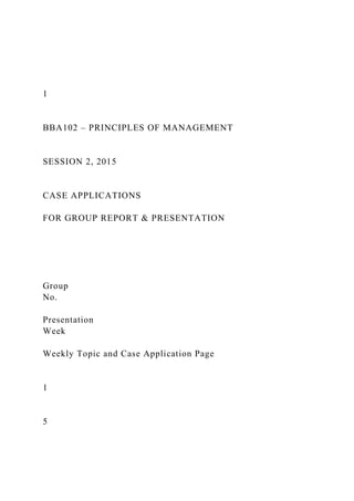 1
BBA102 – PRINCIPLES OF MANAGEMENT
SESSION 2, 2015
CASE APPLICATIONS
FOR GROUP REPORT & PRESENTATION
Group
No.
Presentation
Week
Weekly Topic and Case Application Page
1
5
 