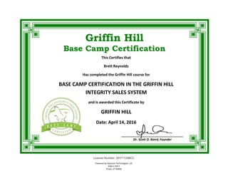 Griffin Hill
Base Camp Certification
Powered by Adjuvant Technologies, LLC
2066 S 950 E
Provo, UT 84606
This Certifies that
Brett Reynolds
Has completed the Griffin Hill course for
BASE CAMP CERTIFICATION IN THE GRIFFIN HILL
INTEGRITY SALES SYSTEM
and is awarded this Certificate by
GRIFFIN HILL
Date: April 14, 2016
____________________________________
Dr. Scott O. Baird, Founder
License Number: GH71125BCC
Powered by Adjuvant Technologies, LLC
2066 S 950 E
Provo, UT 84606
 