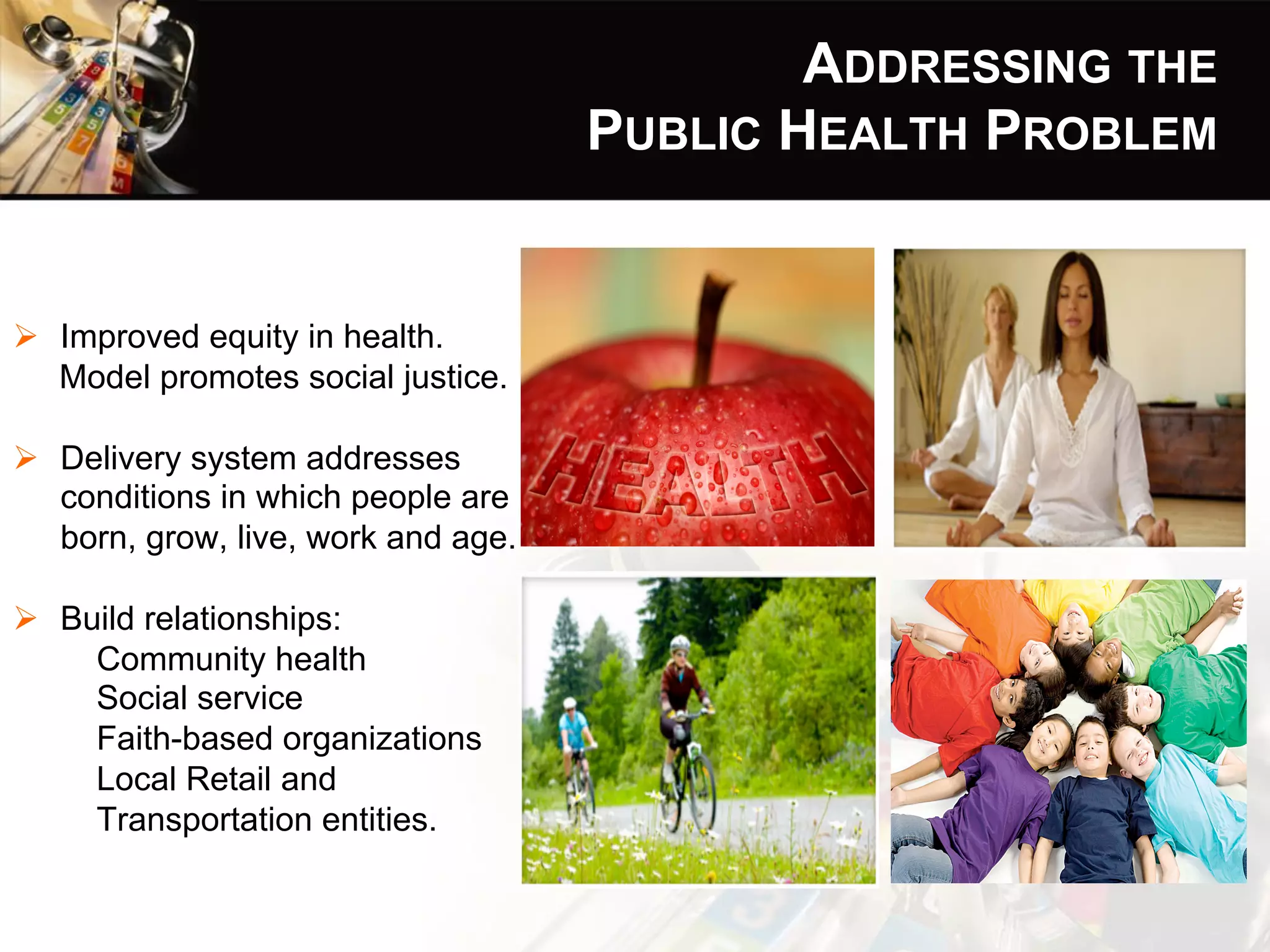 ADDRESSING THE
PUBLIC HEALTH PROBLEM
Ø  Improved equity in health.
Model promotes social justice.
Ø  Delivery system addresses
conditions in which people are
born, grow, live, work and age.
Ø  Build relationships:
Community health
Social service
Faith-based organizations
Local Retail and
Transportation entities.
 