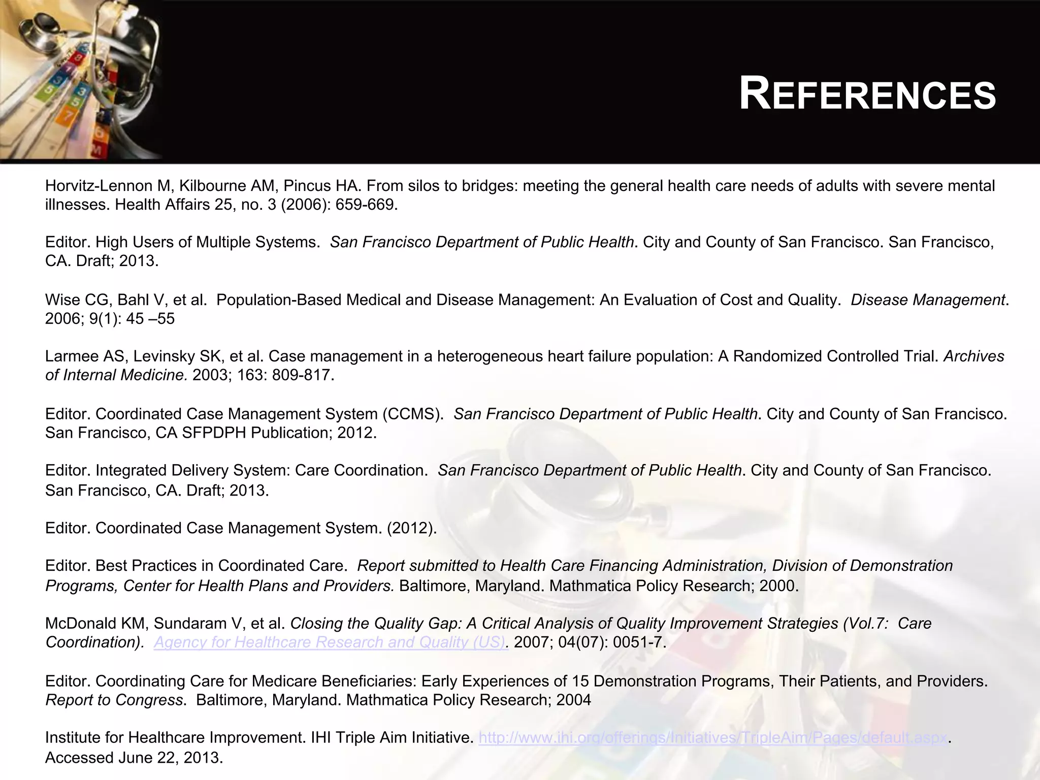 REFERENCES
Horvitz-Lennon M, Kilbourne AM, Pincus HA. From silos to bridges: meeting the general health care needs of adults with severe mental
illnesses. Health Affairs 25, no. 3 (2006): 659-669.
Editor. High Users of Multiple Systems. San Francisco Department of Public Health. City and County of San Francisco. San Francisco,
CA. Draft; 2013.
Wise CG, Bahl V, et al. Population-Based Medical and Disease Management: An Evaluation of Cost and Quality. Disease Management.
2006; 9(1): 45 –55
Larmee AS, Levinsky SK, et al. Case management in a heterogeneous heart failure population: A Randomized Controlled Trial. Archives
of Internal Medicine. 2003; 163: 809-817.
Editor. Coordinated Case Management System (CCMS). San Francisco Department of Public Health. City and County of San Francisco.
San Francisco, CA SFPDPH Publication; 2012.
Editor. Integrated Delivery System: Care Coordination. San Francisco Department of Public Health. City and County of San Francisco.
San Francisco, CA. Draft; 2013.
Editor. Coordinated Case Management System. (2012).
Editor. Best Practices in Coordinated Care. Report submitted to Health Care Financing Administration, Division of Demonstration
Programs, Center for Health Plans and Providers. Baltimore, Maryland. Mathmatica Policy Research; 2000.
McDonald KM, Sundaram V, et al. Closing the Quality Gap: A Critical Analysis of Quality Improvement Strategies (Vol.7: Care
Coordination). Agency for Healthcare Research and Quality (US). 2007; 04(07): 0051-7.
Editor. Coordinating Care for Medicare Beneficiaries: Early Experiences of 15 Demonstration Programs, Their Patients, and Providers.
Report to Congress. Baltimore, Maryland. Mathmatica Policy Research; 2004
Institute for Healthcare Improvement. IHI Triple Aim Initiative. http://www.ihi.org/offerings/Initiatives/TripleAim/Pages/default.aspx.
Accessed June 22, 2013.
 