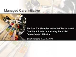 The San Francisco Department of Public Health:
Care Coordination addressing the Social
Determinants of Health
Managed Care Initiative
Lisa Catanzaro. M. Arch., MPH
 