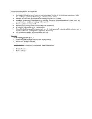 University Of Pennsylvania, PhiladelphiaPa
 Opened up the building turned alarmon when opening and Closing the building make sure no one is stillin
the building and make sure the building is locked and secure armed.
 Checked the schedule to see what events that were going on in the building.
 Checkand make sure all rooms are setup for the event and if itisn’tcorrectgetthe setup crew to fix itif they
are not available Ihad to correctthe problemmyself.
 Setup up forevents when needed
 Setup audio/videoequipmentand assistthe clientwhen needed
 Was audio/video Technician forclientas needed
 Toured the building every 15 minutes to make sure the building was safe and secure also to make sure who is
schedule to be in the building are the only ones in the building.
 Actlike a liaison between the university and the client.
Education
Goodwin College,East Hartford,CT
 Administrative& Security Guard certificate, 2016 (pending)
 ConnecticutSecurity Guard Card
Temple University,Philadelphia, PA September1999-December2003
 Criminal Justice
 BachelorDegree
 