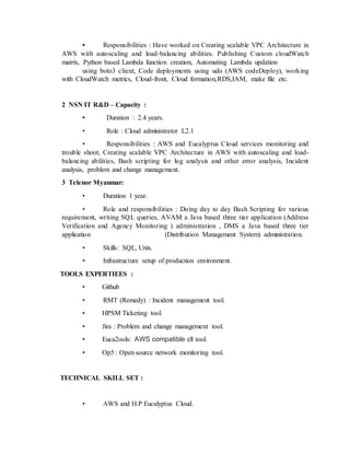 • Responsibilities : Have worked on Creating scalable VPC Architecture in
AWS with autoscaling and load-balancing abilities. Publishing Custom cloudWatch
matrix, Python based Lambda function creation, Automating Lambda updation
using boto3 client, Code deployments using udo (AWS codeDeploy), working
with CloudWatch metrics, Cloud-front, Cloud formation,RDS,IAM, make file etc.
2 NSN IT R&D – Capacity :
• Duration : 2.4 years.
• Role : Cloud administrator L2.1
• Responsibilities : AWS and Eucalyptus Cloud services monitoring and
trouble shoot, Creating scalable VPC Architecture in AWS with autoscaling and load-
balancing abilities, Bash scripting for log analysis and other error analysis, Incident
analysis, problem and change management.
3 Telenor Myanmar:
• Duration 1 year.
• Role and responsibilities : Doing day to day Bash Scripting for various
requirement, writing SQL queries, AVAM a Java based three tier application (Address
Verification and Agency Monitoring ) administration , DMS a Java based three tier
application (Distribution Management System) administration.
• Skills: SQL, Unix.
• Infrastructure setup of production environment.
TOOLS EXPERTIEES :
• Github
• RMT (Remedy) : Incident management tool.
• HPSM Ticketing tool.
• Jira : Problem and change management tool.
• Euca2ools: AWS compatible cli tool.
• Op5 : Open source network monitoring tool.
TECHNICAL SKILL SET :
• AWS and H.P Eucalyptus Cloud.
 