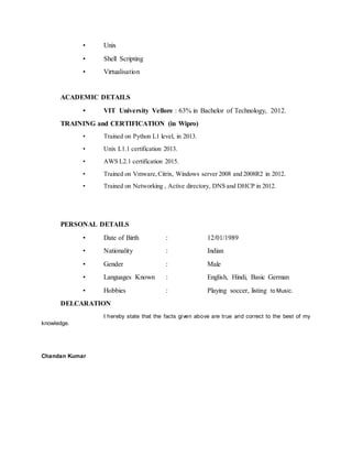 • Unix
• Shell Scripting
• Virtualisation
ACADEMIC DETAILS
• VIT University Vellore : 63% in Bachelor of Technology, 2012.
TRAINING and CERTIFICATION (in Wipro)
• Trained on Python L1 level, in 2013.
• Unix L1.1 certification 2013.
• AWS L2.1 certification 2015.
• Trained on Vmware,Citrix, Windows server 2008 and 2008R2 in 2012.
• Trained on Networking , Active directory, DNS and DHCP in 2012.
PERSONAL DETAILS
• Date of Birth : 12/01/1989
• Nationality : Indian
• Gender : Male
• Languages Known : English, Hindi, Basic German
• Hobbies : Playing soccer, listing to Music.
DELCARATION
I hereby state that the facts given above are true and correct to the best of my
knowledge.
Chandan Kumar
 