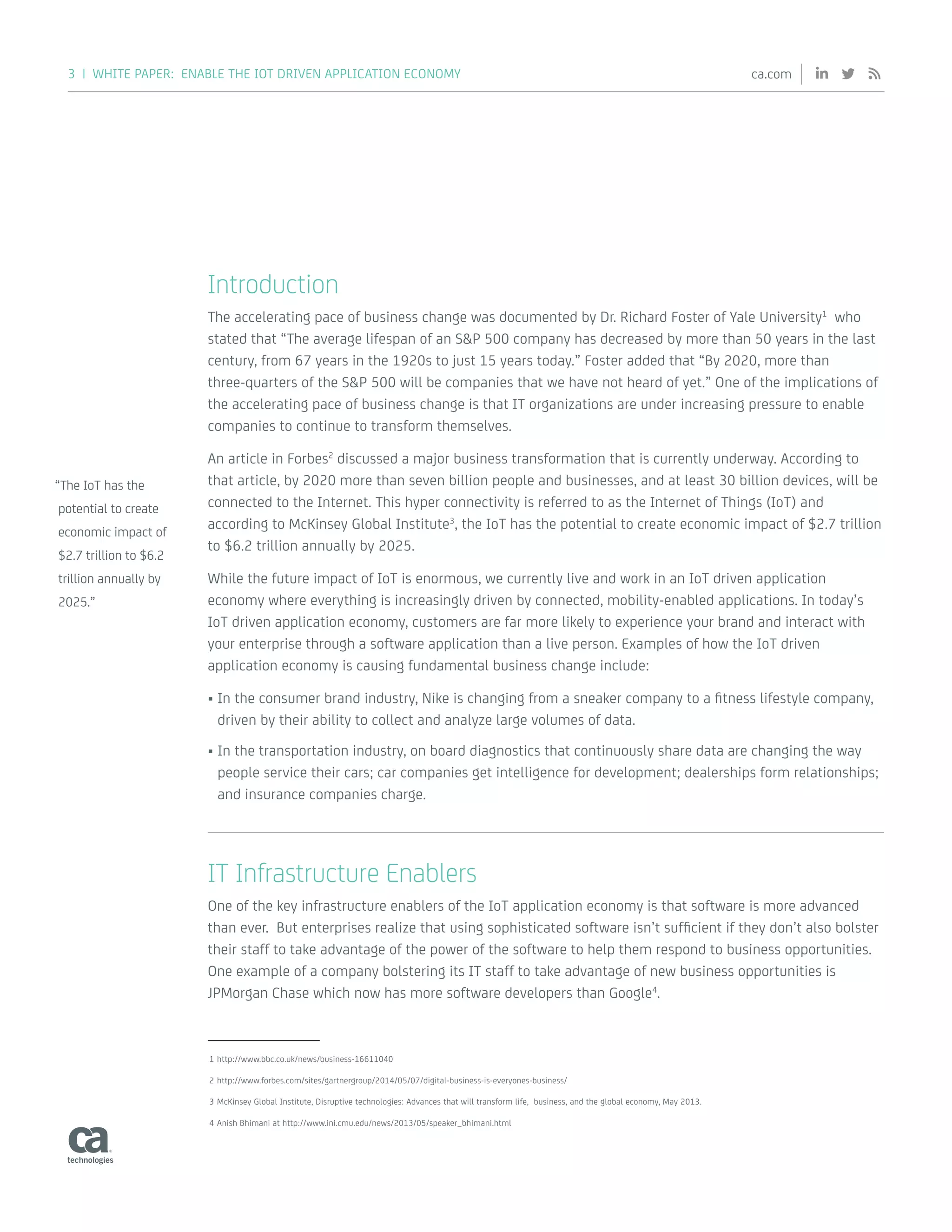 3 | WHITE PAPER: ENABLE THE IOT DRIVEN APPLICATION ECONOMY ca.com
Introduction
The accelerating pace of business change was documented by Dr. Richard Foster of Yale University1
who
stated that “The average lifespan of an SP 500 company has decreased by more than 50 years in the last
century, from 67 years in the 1920s to just 15 years today.” Foster added that “By 2020, more than
three-quarters of the SP 500 will be companies that we have not heard of yet.” One of the implications of
the accelerating pace of business change is that IT organizations are under increasing pressure to enable
companies to continue to transform themselves.
An article in Forbes2
discussed a major business transformation that is currently underway. According to
that article, by 2020 more than seven billion people and businesses, and at least 30 billion devices, will be
connected to the Internet. This hyper connectivity is referred to as the Internet of Things (IoT) and
according to McKinsey Global Institute3
, the IoT has the potential to create economic impact of $2.7 trillion
to $6.2 trillion annually by 2025.
While the future impact of IoT is enormous, we currently live and work in an IoT driven application
economy where everything is increasingly driven by connected, mobility-enabled applications. In today’s
IoT driven application economy, customers are far more likely to experience your brand and interact with
your enterprise through a software application than a live person. Examples of how the IoT driven
application economy is causing fundamental business change include:
•	In the consumer brand industry, Nike is changing from a sneaker company to a fitness lifestyle company,
driven by their ability to collect and analyze large volumes of data.
•	In the transportation industry, on board diagnostics that continuously share data are changing the way
people service their cars; car companies get intelligence for development; dealerships form relationships;
and insurance companies charge.
IT Infrastructure Enablers
One of the key infrastructure enablers of the IoT application economy is that software is more advanced
than ever. But enterprises realize that using sophisticated software isn’t sufficient if they don’t also bolster
their staff to take advantage of the power of the software to help them respond to business opportunities.
One example of a company bolstering its IT staff to take advantage of new business opportunities is
JPMorgan Chase which now has more software developers than Google4
.
1	http://www.bbc.co.uk/news/business-16611040
2	http://www.forbes.com/sites/gartnergroup/2014/05/07/digital-business-is-everyones-business/
3	McKinsey Global Institute, Disruptive technologies: Advances that will transform life, business, and the global economy, May 2013.
4	Anish Bhimani at http://www.ini.cmu.edu/news/2013/05/speaker_bhimani.html
“The IoT has the
potential to create
economic impact of
$2.7 trillion to $6.2
trillion annually by
2025.”
 