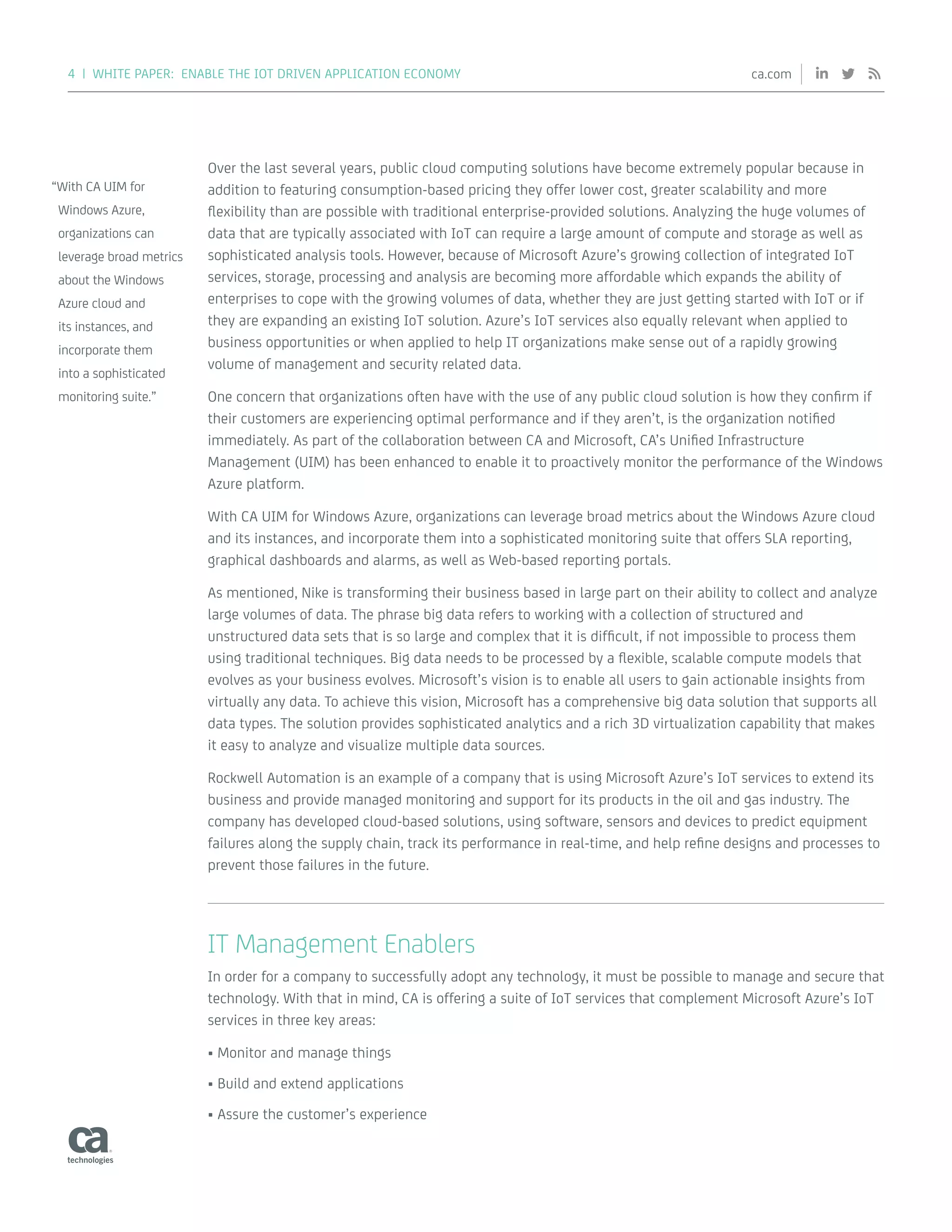4 | WHITE PAPER: ENABLE THE IOT DRIVEN APPLICATION ECONOMY ca.com
Over the last several years, public cloud computing solutions have become extremely popular because in
addition to featuring consumption-based pricing they offer lower cost, greater scalability and more
flexibility than are possible with traditional enterprise-provided solutions. Analyzing the huge volumes of
data that are typically associated with IoT can require a large amount of compute and storage as well as
sophisticated analysis tools. However, because of Microsoft Azure’s growing collection of integrated IoT
services, storage, processing and analysis are becoming more affordable which expands the ability of
enterprises to cope with the growing volumes of data, whether they are just getting started with IoT or if
they are expanding an existing IoT solution. Azure’s IoT services also equally relevant when applied to
business opportunities or when applied to help IT organizations make sense out of a rapidly growing
volume of management and security related data.
One concern that organizations often have with the use of any public cloud solution is how they confirm if
their customers are experiencing optimal performance and if they aren’t, is the organization notified
immediately. As part of the collaboration between CA and Microsoft, CA’s Unified Infrastructure
Management (UIM) has been enhanced to enable it to proactively monitor the performance of the Windows
Azure platform.
With CA UIM for Windows Azure, organizations can leverage broad metrics about the Windows Azure cloud
and its instances, and incorporate them into a sophisticated monitoring suite that offers SLA reporting,
graphical dashboards and alarms, as well as Web-based reporting portals.
As mentioned, Nike is transforming their business based in large part on their ability to collect and analyze
large volumes of data. The phrase big data refers to working with a collection of structured and
unstructured data sets that is so large and complex that it is difficult, if not impossible to process them
using traditional techniques. Big data needs to be processed by a flexible, scalable compute models that
evolves as your business evolves. Microsoft’s vision is to enable all users to gain actionable insights from
virtually any data. To achieve this vision, Microsoft has a comprehensive big data solution that supports all
data types. The solution provides sophisticated analytics and a rich 3D virtualization capability that makes
it easy to analyze and visualize multiple data sources.
Rockwell Automation is an example of a company that is using Microsoft Azure’s IoT services to extend its
business and provide managed monitoring and support for its products in the oil and gas industry. The
company has developed cloud-based solutions, using software, sensors and devices to predict equipment
failures along the supply chain, track its performance in real-time, and help refine designs and processes to
prevent those failures in the future.
IT Management Enablers
In order for a company to successfully adopt any technology, it must be possible to manage and secure that
technology. With that in mind, CA is offering a suite of IoT services that complement Microsoft Azure’s IoT
services in three key areas:
•	Monitor and manage things
•	Build and extend applications
•	Assure the customer’s experience
“With CA UIM for
Windows Azure,
organizations can
leverage broad metrics
about the Windows
Azure cloud and
its instances, and
incorporate them
into a sophisticated
monitoring suite.”
 
