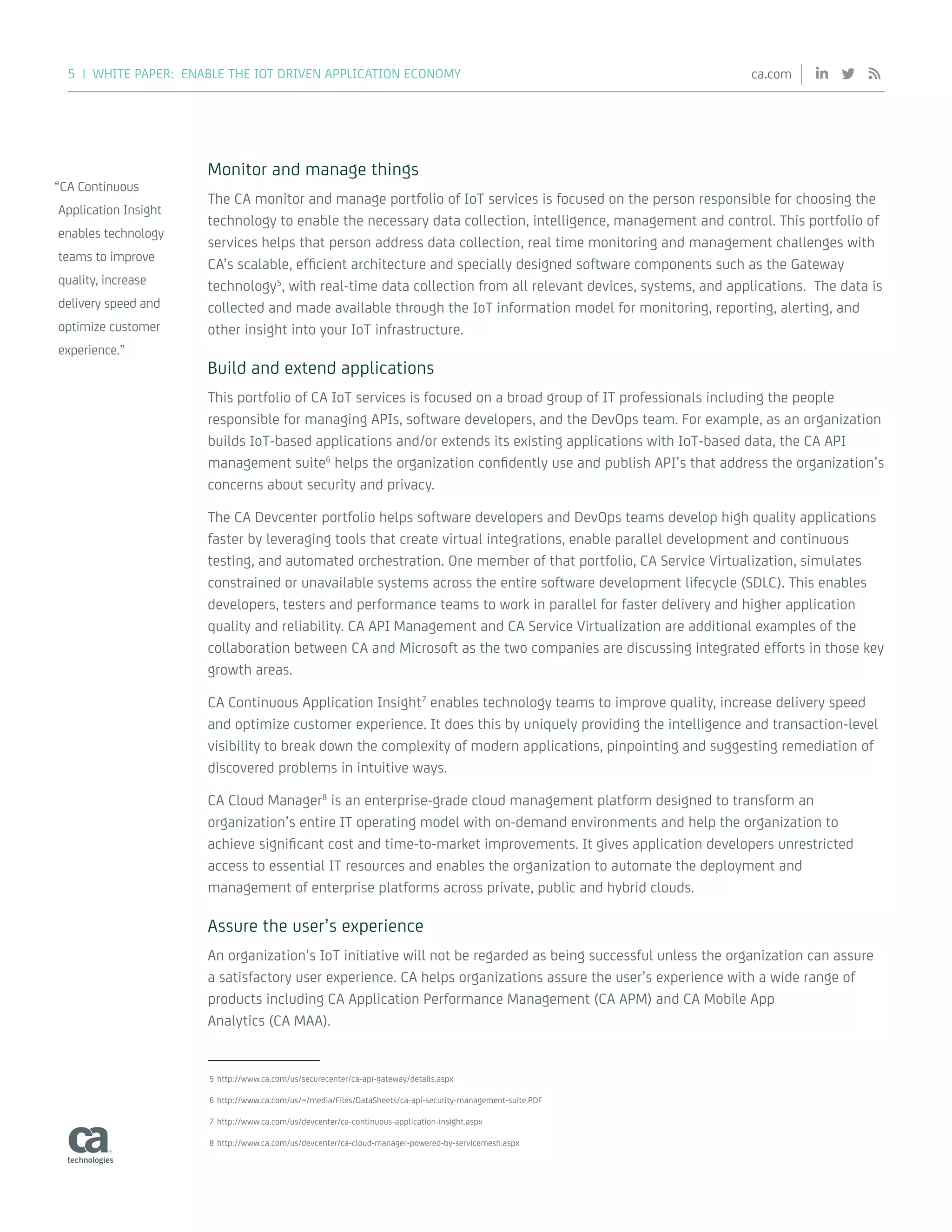 5 | WHITE PAPER: ENABLE THE IOT DRIVEN APPLICATION ECONOMY ca.com
Monitor and manage things
The CA monitor and manage portfolio of IoT services is focused on the person responsible for choosing the
technology to enable the necessary data collection, intelligence, management and control. This portfolio of
services helps that person address data collection, real time monitoring and management challenges with
CA’s scalable, efficient architecture and specially designed software components such as the Gateway
technology5
, with real-time data collection from all relevant devices, systems, and applications. The data is
collected and made available through the IoT information model for monitoring, reporting, alerting, and
other insight into your IoT infrastructure.
Build and extend applications
This portfolio of CA IoT services is focused on a broad group of IT professionals including the people
responsible for managing APIs, software developers, and the DevOps team. For example, as an organization
builds IoT-based applications and/or extends its existing applications with IoT-based data, the CA API
management suite6
helps the organization confidently use and publish API’s that address the organization’s
concerns about security and privacy.
The CA Devcenter portfolio helps software developers and DevOps teams develop high quality applications
faster by leveraging tools that create virtual integrations, enable parallel development and continuous
testing, and automated orchestration. One member of that portfolio, CA Service Virtualization, simulates
constrained or unavailable systems across the entire software development lifecycle (SDLC). This enables
developers, testers and performance teams to work in parallel for faster delivery and higher application
quality and reliability. CA API Management and CA Service Virtualization are additional examples of the
collaboration between CA and Microsoft as the two companies are discussing integrated efforts in those key
growth areas.
CA Continuous Application Insight7
enables technology teams to improve quality, increase delivery speed
and optimize customer experience. It does this by uniquely providing the intelligence and transaction-level
visibility to break down the complexity of modern applications, pinpointing and suggesting remediation of
discovered problems in intuitive ways.
CA Cloud Manager8
is an enterprise-grade cloud management platform designed to transform an
organization’s entire IT operating model with on-demand environments and help the organization to
achieve significant cost and time-to-market improvements. It gives application developers unrestricted
access to essential IT resources and enables the organization to automate the deployment and
management of enterprise platforms across private, public and hybrid clouds.
Assure the user’s experience
An organization’s IoT initiative will not be regarded as being successful unless the organization can assure
a satisfactory user experience. CA helps organizations assure the user’s experience with a wide range of
products including CA Application Performance Management (CA APM) and CA Mobile App
Analytics (CA MAA).
5	http://www.ca.com/us/securecenter/ca-api-gateway/details.aspx
6	http://www.ca.com/us/~/media/Files/DataSheets/ca-api-security-management-suite.PDF
7	http://www.ca.com/us/devcenter/ca-continuous-application-insight.aspx
8	http://www.ca.com/us/devcenter/ca-cloud-manager-powered-by-servicemesh.aspx
“CA Continuous
Application Insight
enables technology
teams to improve
quality, increase
delivery speed and
optimize customer
experience.”
 