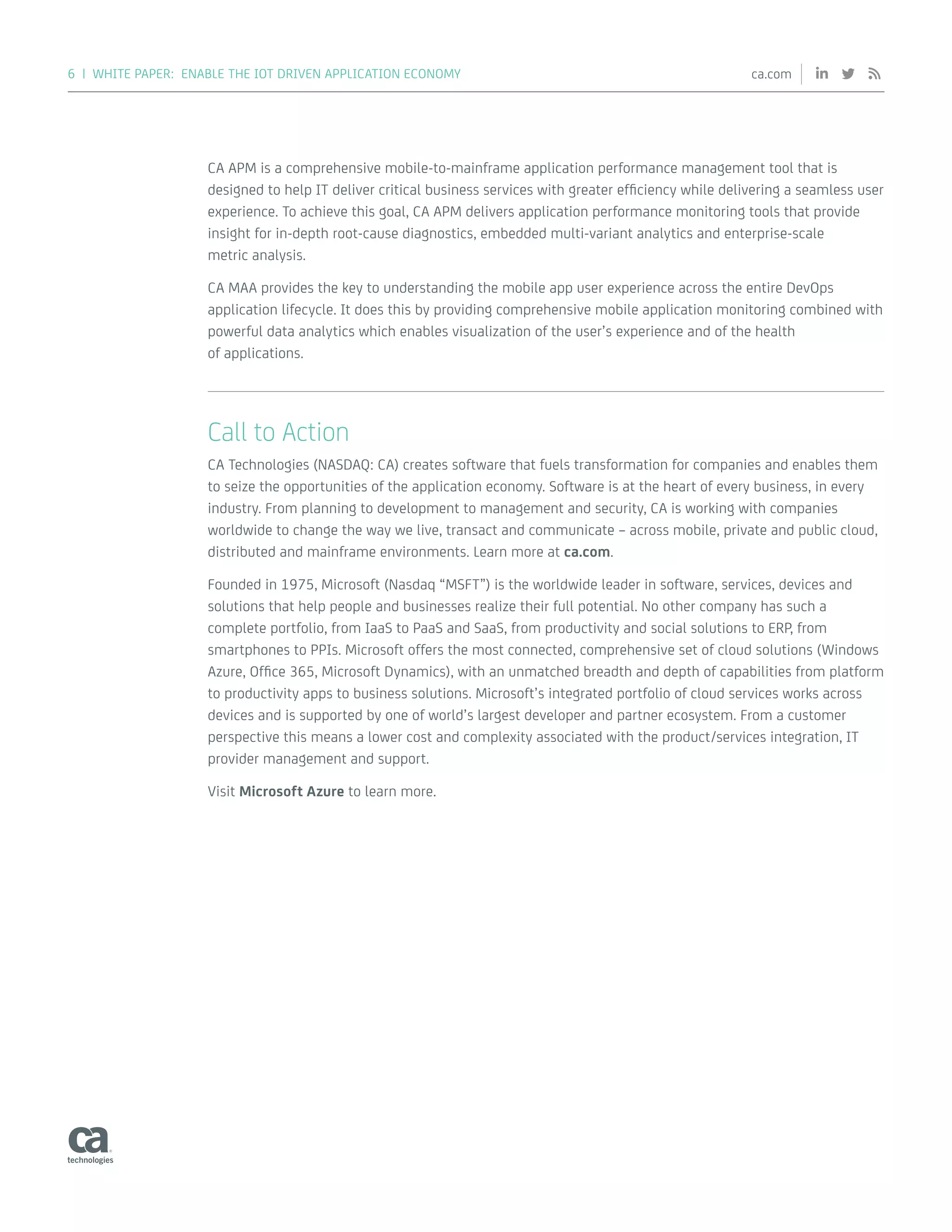 6 | WHITE PAPER: ENABLE THE IOT DRIVEN APPLICATION ECONOMY ca.com
CA APM is a comprehensive mobile-to-mainframe application performance management tool that is
designed to help IT deliver critical business services with greater efficiency while delivering a seamless user
experience. To achieve this goal, CA APM delivers application performance monitoring tools that provide
insight for in-depth root-cause diagnostics, embedded multi-variant analytics and enterprise-scale
metric analysis.
CA MAA provides the key to understanding the mobile app user experience across the entire DevOps
application lifecycle. It does this by providing comprehensive mobile application monitoring combined with
powerful data analytics which enables visualization of the user’s experience and of the health
of applications.
Call to Action
CA Technologies (NASDAQ: CA) creates software that fuels transformation for companies and enables them
to seize the opportunities of the application economy. Software is at the heart of every business, in every
industry. From planning to development to management and security, CA is working with companies
worldwide to change the way we live, transact and communicate – across mobile, private and public cloud,
distributed and mainframe environments. Learn more at ca.com.
Founded in 1975, Microsoft (Nasdaq “MSFT”) is the worldwide leader in software, services, devices and
solutions that help people and businesses realize their full potential. No other company has such a
complete portfolio, from IaaS to PaaS and SaaS, from productivity and social solutions to ERP, from
smartphones to PPIs. Microsoft offers the most connected, comprehensive set of cloud solutions (Windows
Azure, Office 365, Microsoft Dynamics), with an unmatched breadth and depth of capabilities from platform
to productivity apps to business solutions. Microsoft’s integrated portfolio of cloud services works across
devices and is supported by one of world’s largest developer and partner ecosystem. From a customer
perspective this means a lower cost and complexity associated with the product/services integration, IT
provider management and support.
Visit Microsoft Azure to learn more.
 