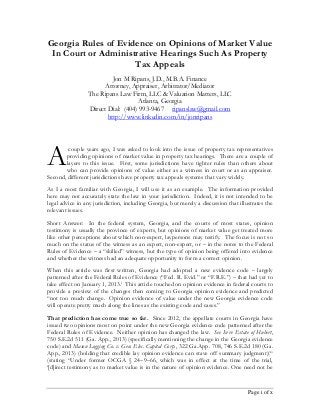 Page i of x
Georgia Rules of Evidence on Opinions of Market Value
In Court or Administrative Hearings Such As Property
Tax Appeals
Jon M Ripans, J.D., M.B.A. Finance
Attorney, Appraiser, Arbitrator/Mediator
The Ripans Law Firm, LLC & Valuation Matters, LLC
Atlanta, Georgia
Direct Dial: (404) 993-9467 ripanslaw@gmail.com
http://www.linkedin.com/in/jonripans
couple years ago, I was asked to look into the issue of property tax representatives
providing opinions of market value in property tax hearings. There are a couple of
layers to this issue. First, some jurisdictions have tighter rules than others about
who can provide opinions of value either as a witness in court or as an appraiser.
Second, different jurisdictions have property tax appeals systems that vary widely.
As I a most familiar with Georgia, I will use it as an example. The information provided
here may not accurately state the law in your jurisdiction. Indeed, it is not intended to be
legal advice in any jurisdiction, including Georgia, but merely a discussion that illustrates the
relevant issues.
Short Answer: In the federal system, Georgia, and the courts of most states, opinion
testimony is usually the province of experts, but opinions of market value get treated more
like other perceptions about which non-expert, laypersons may testify. The focus is not so
much on the status of the witness as an expert, non-expert, or – in the notes to the Federal
Rules of Evidence – a “skilled” witness, but the type of opinion being offered into evidence
and whether the witness had an adequate opportunity to form a correct opinion.
When this article was first written, Georgia had adopted a new evidence code – largely
patterned after the Federal Rules of Evidence (“Fed. R. Evid.” or “F.R.E.”) – that had yet to
take effect on January 1, 2013.i
This article touched on opinion evidence in federal courts to
provide a preview of the changes then coming to Georgia opinion evidence and predicted
“not too much change. Opinion evidence of value under the new Georgia evidence code
will operate pretty much along the lines as the existing code and cases.”
That prediction has come true so far. Since 2012, the appellate courts in Georgia have
issued two opinions most on point under the new Georgia evidence code patterned after the
Federal Rules of Evidence. Neither opinion has changed the law. See In re Estate of Hubert,
750 S.E.2d 511 (Ga. App., 2013) (specifically mentioning the change in the Georgia evidence
code) and Mason Logging Co. v. Gen. Elec. Capital Corp., 322 Ga.App. 708, 746 S.E.2d 180 (Ga.
App., 2013) (holding that credible lay opinion evidence can stave off summary judgment)(“
(stating “Under former OCGA § 24–9–66, which was in effect at the time of the trial,
‘[d]irect testimony as to market value is in the nature of opinion evidence. One need not be
A
 