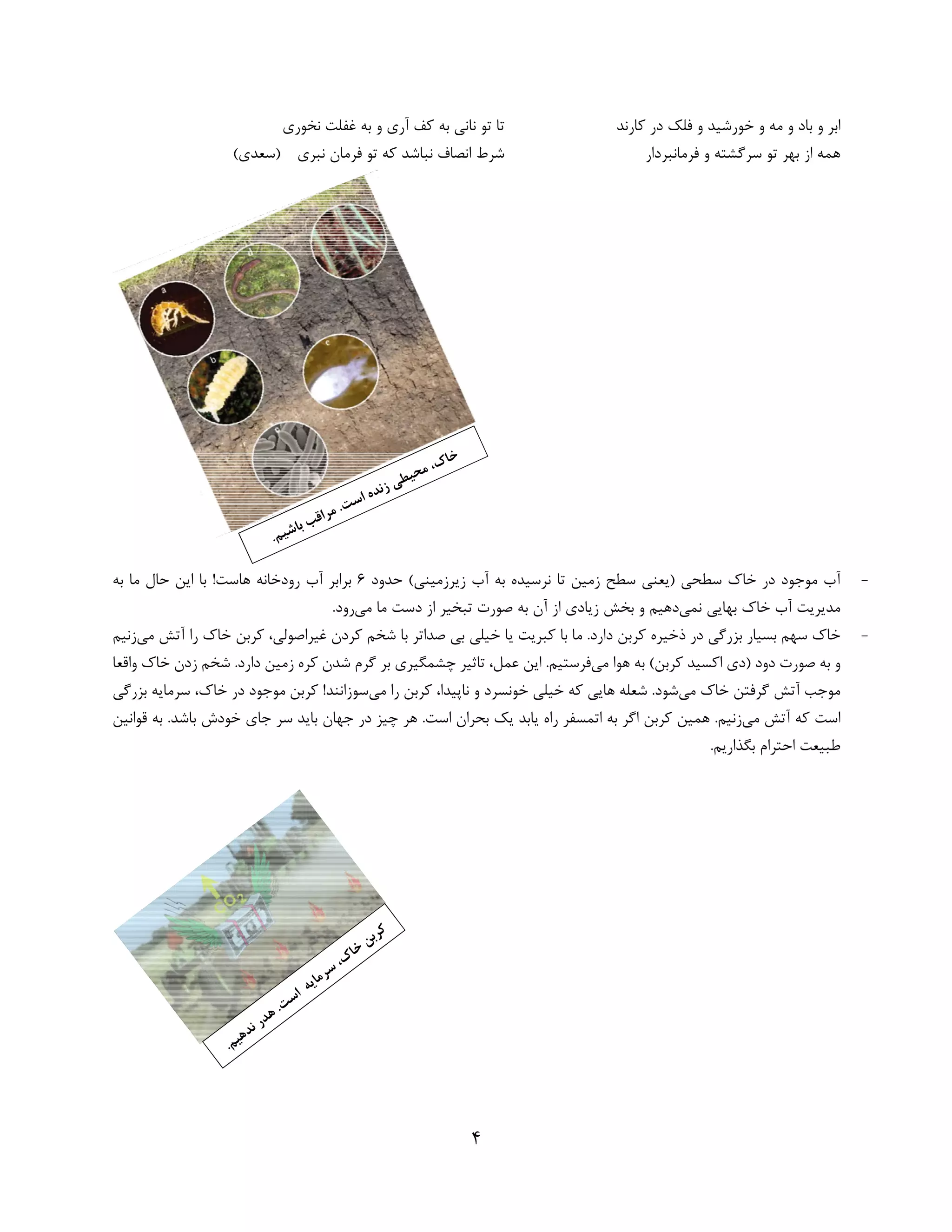 4 
 
‫در‬ ‫ﻓﻠﻚ‬ ‫و‬ ‫ﺧﻮرﺷﻴﺪ‬ ‫و‬ ‫ﻣﻪ‬ ‫و‬ ‫ﺑﺎد‬ ‫و‬ ‫اﺑﺮ‬‫ﻛﺎرﻧﺪ‬‫ﻧﺨﻮري‬ ‫ﻏﻔﻠﺖ‬ ‫ﺑﻪ‬ ‫و‬ ‫آري‬ ‫ﻛﻒ‬ ‫ﺑﻪ‬ ‫ﻧﺎﻧﻲ‬ ‫ﺗﻮ‬ ‫ﺗﺎ‬
‫ﻓﺮﻣﺎﻧﺒﺮدار‬ ‫و‬ ‫ﺳﺮﮔﺸﺘﻪ‬ ‫ﺗﻮ‬ ‫ﺑﻬﺮ‬ ‫از‬ ‫ﻫﻤﻪ‬‫ﻧﺒﺮي‬ ‫ﻓﺮﻣﺎن‬ ‫ﺗﻮ‬ ‫ﻛﻪ‬ ‫ﻧﺒﺎﺷﺪ‬ ‫اﻧﺼﺎف‬ ‫ﺷﺮط‬(‫)ﺳﻌﺪي‬
-‫ﺣﺪود‬ (‫زﻳﺮزﻣﻴﻨﻲ‬ ‫آب‬ ‫ﺑﻪ‬ ‫ﻧﺮﺳﻴﺪه‬ ‫ﺗﺎ‬ ‫زﻣﻴﻦ‬ ‫ﺳﻄﺢ‬ ‫)ﻳﻌﻨﻲ‬ ‫ﺳﻄﺤﻲ‬ ‫ﺧﺎك‬ ‫در‬ ‫ﻣﻮﺟﻮد‬ ‫آب‬6‫ﺑ‬ !‫ﻫﺎﺳﺖ‬ ‫رودﺧﺎﻧﻪ‬ ‫آب‬ ‫ﺑﺮاﺑﺮ‬‫ﺑﻪ‬ ‫ﻣﺎ‬ ‫ﺣﺎل‬ ‫اﻳﻦ‬ ‫ﺎ‬
‫ﻧﻤﻲ‬ ‫ﺑﻬﺎﻳﻲ‬ ‫ﺧﺎك‬ ‫آب‬ ‫ﻣﺪﻳﺮﻳﺖ‬‫ﺗﺒﺨﻴ‬ ‫ﺻﻮرت‬ ‫ﺑﻪ‬ ‫آن‬ ‫از‬ ‫زﻳﺎدي‬ ‫ﺑﺨﺶ‬ ‫و‬ ‫دﻫﻴﻢ‬‫ﺮ‬‫ﻣﻲ‬ ‫ﻣﺎ‬ ‫دﺳﺖ‬ ‫از‬.‫رود‬ 
-‫ﻣﻲ‬ ‫آﺗﺶ‬ ‫را‬ ‫ﺧﺎك‬ ‫ﻛﺮﺑﻦ‬ ،‫ﻏﻴﺮاﺻﻮﻟﻲ‬ ‫ﻛﺮدن‬ ‫ﺷﺨﻢ‬ ‫ﺑﺎ‬ ‫ﺻﺪاﺗﺮ‬ ‫ﺑﻲ‬ ‫ﺧﻴﻠﻲ‬ ‫ﻳﺎ‬ ‫ﻛﺒﺮﻳﺖ‬ ‫ﺑﺎ‬ ‫ﻣﺎ‬ .‫دارد‬ ‫ﻛﺮﺑﻦ‬ ‫ذﺧﻴﺮه‬ ‫در‬ ‫ﺑﺰرﮔﻲ‬ ‫ﺑﺴﻴﺎر‬ ‫ﺳﻬﻢ‬ ‫ﺧﺎك‬‫ز‬‫ﻧﻴﻢ‬
‫ﻣﻲ‬ ‫ﻫﻮا‬ ‫ﺑﻪ‬ (‫ﻛﺮﺑﻦ‬ ‫اﻛﺴﻴﺪ‬ ‫)دي‬ ‫دود‬ ‫ﺻﻮرت‬ ‫ﺑﻪ‬ ‫و‬‫ﻓﺮﺳﺘﻴﻢ‬‫واﻗﻌﺎ‬ ‫ﺧﺎك‬ ‫زدن‬ ‫ﺷﺨﻢ‬ .‫دارد‬ ‫زﻣﻴﻦ‬ ‫ﻛﺮه‬ ‫ﺷﺪن‬ ‫ﮔﺮم‬ ‫ﺑﺮ‬ ‫ﭼﺸﻤﮕﻴﺮي‬ ‫ﺗﺎﺛﻴﺮ‬ ،‫ﻋﻤﻞ‬ ‫اﻳﻦ‬ .
‫ﻣﻲ‬ ‫ﺧﺎك‬ ‫ﮔﺮﻓﺘﻦ‬ ‫آﺗﺶ‬ ‫ﻣﻮﺟﺐ‬‫ﻣﻲ‬ ‫را‬ ‫ﻛﺮﺑﻦ‬ ،‫ﻧﺎﭘﻴﺪا‬ ‫و‬ ‫ﺧﻮﻧﺴﺮد‬ ‫ﺧﻴﻠﻲ‬ ‫ﻛﻪ‬ ‫ﻫﺎﻳﻲ‬ ‫ﺷﻌﻠﻪ‬ .‫ﺷﻮد‬‫ﺑﺰرﮔﻲ‬ ‫ﺳﺮﻣﺎﻳﻪ‬ ،‫ﺧﺎك‬ ‫در‬ ‫ﻣﻮﺟﻮد‬ ‫ﻛﺮﺑﻦ‬ !‫ﺳﻮزاﻧﻨﺪ‬
‫ﻣﻲ‬ ‫آﺗﺶ‬ ‫ﻛﻪ‬ ‫اﺳﺖ‬‫ﻛﺮﺑﻦ‬ ‫ﻫﻤﻴﻦ‬ .‫زﻧﻴﻢ‬‫اﮔﺮ‬‫ﭼﻴﺰ‬ ‫ﻫﺮ‬ .‫اﺳﺖ‬ ‫ﺑﺤﺮان‬ ‫ﻳﻚ‬ ‫ﻳﺎﺑﺪ‬ ‫راه‬ ‫اﺗﻤﺴﻔﺮ‬ ‫ﺑﻪ‬‫ﻗﻮاﻧﻴﻦ‬ ‫ﺑﻪ‬ .‫ﺑﺎﺷﺪ‬ ‫ﺧﻮدش‬ ‫ﺟﺎي‬ ‫ﺳﺮ‬ ‫ﺑﺎﻳﺪ‬ ‫ﺟﻬﺎن‬ ‫در‬
.‫ﺑﮕﺬارﻳﻢ‬ ‫اﺣﺘﺮام‬ ‫ﻃﺒﻴﻌﺖ‬ 
 
 