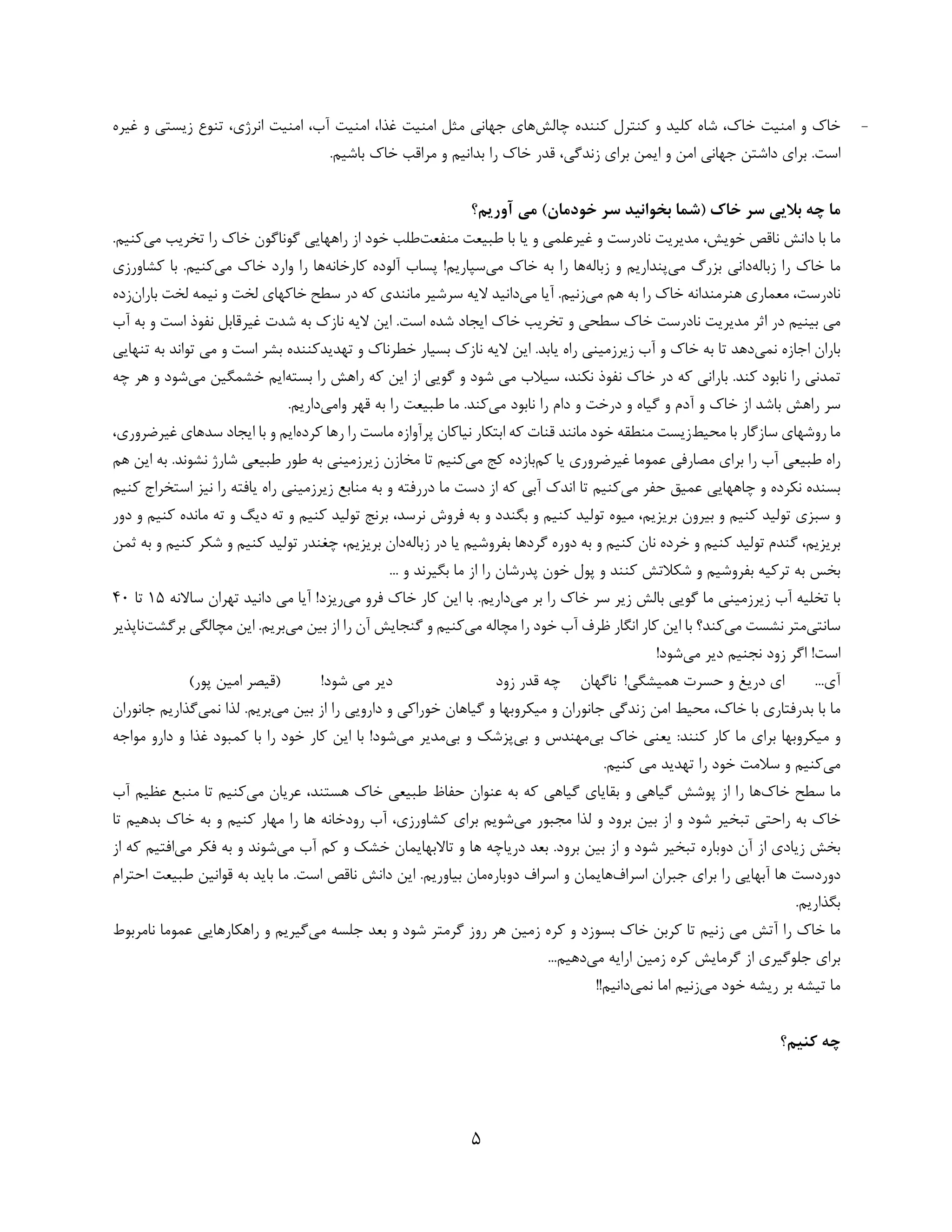 5 
 
-‫ﭼﺎﻟﺶ‬ ‫ﻛﻨﻨﺪه‬ ‫ﻛﻨﺘﺮل‬ ‫و‬ ‫ﻛﻠﻴﺪ‬ ‫ﺷﺎه‬ ،‫ﺧﺎك‬ ‫اﻣﻨﻴﺖ‬ ‫و‬ ‫ﺧﺎك‬‫ﻏﻴﺮه‬ ‫و‬ ‫زﻳﺴﺘﻲ‬ ‫ﺗﻨﻮع‬ ،‫اﻧﺮژي‬ ‫اﻣﻨﻴﺖ‬ ،‫آب‬ ‫اﻣﻨﻴﺖ‬ ،‫ﻏﺬا‬ ‫اﻣﻨﻴﺖ‬ ‫ﻣﺜﻞ‬ ‫ﺟﻬﺎﻧﻲ‬ ‫ﻫﺎي‬
‫ﺑﺮاي‬ ‫اﻳﻤﻦ‬ ‫و‬ ‫اﻣﻦ‬ ‫ﺟﻬﺎﻧﻲ‬ ‫داﺷﺘﻦ‬ ‫ﺑﺮاي‬ .‫اﺳﺖ‬.‫ﺑﺎﺷﻴﻢ‬ ‫ﺧﺎك‬ ‫ﻣﺮاﻗﺐ‬ ‫و‬ ‫ﺑﺪاﻧﻴﻢ‬ ‫را‬ ‫ﺧﺎك‬ ‫ﻗﺪر‬ ،‫زﻧﺪﮔﻲ‬ 
‫آورﻳﻢ؟‬ ‫ﻣﻲ‬ (‫ﺧﻮدﻣﺎن‬ ‫ﺳﺮ‬ ‫ﺑﺨﻮاﻧﻴﺪ‬ ‫)ﺷﻤﺎ‬ ‫ﺧﺎك‬ ‫ﺳﺮ‬ ‫ﺑﻼﻳﻲ‬ ‫ﭼﻪ‬ ‫ﻣﺎ‬
‫ﻣﻨﻔﻌﺖ‬ ‫ﻃﺒﻴﻌﺖ‬ ‫ﺑﺎ‬ ‫ﻳﺎ‬ ‫و‬ ‫ﻏﻴﺮﻋﻠﻤﻲ‬ ‫و‬ ‫ﻧﺎدرﺳﺖ‬ ‫ﻣﺪﻳﺮﻳﺖ‬ ،‫ﺧﻮﻳﺶ‬ ‫ﻧﺎﻗﺺ‬ ‫داﻧﺶ‬ ‫ﺑﺎ‬ ‫ﻣﺎ‬‫راﻫﻬﺎ‬ ‫از‬ ‫ﺧﻮد‬ ‫ﻃﻠﺐ‬‫ﻳ‬‫ﻣﻲ‬ ‫ﺗﺨﺮﻳﺐ‬ ‫را‬ ‫ﺧﺎك‬ ‫ﮔﻮﻧﺎﮔﻮن‬ ‫ﻲ‬‫ﻛ‬.‫ﻨﻴﻢ‬
‫زﺑﺎﻟﻪ‬ ‫را‬ ‫ﺧﺎك‬ ‫ﻣﺎ‬‫ﻣﻲ‬ ‫ﺑﺰرگ‬ ‫داﻧﻲ‬‫و‬ ‫ﭘﻨﺪارﻳﻢ‬‫زﺑﺎﻟﻪ‬‫ﻣﻲ‬ ‫ﺧﺎك‬ ‫ﺑﻪ‬ ‫را‬ ‫ﻫﺎ‬‫ﭘﺴﺎب‬ !‫ﺳﭙﺎرﻳﻢ‬‫آ‬‫ﻛﺎرﺧﺎﻧﻪ‬ ‫ﻟﻮده‬‫ﻣﻲ‬ ‫ﺧﺎك‬ ‫وارد‬ ‫را‬ ‫ﻫﺎ‬‫ﻛﺸﺎورزي‬ ‫ﺑﺎ‬ .‫ﻛﻨﻴﻢ‬
‫ﻣﻲ‬ ‫ﻫﻢ‬ ‫ﺑﻪ‬ ‫را‬ ‫ﺧﺎك‬ ‫ﻫﻨﺮﻣﻨﺪاﻧﻪ‬ ‫ﻣﻌﻤﺎري‬ ،‫ﻧﺎدرﺳﺖ‬.‫زﻧﻴﻢ‬‫ﻣﻲ‬ ‫آﻳﺎ‬‫ﺑﺎران‬ ‫ﻟﺨﺖ‬ ‫ﻧﻴﻤﻪ‬ ‫و‬ ‫ﻟﺨﺖ‬ ‫ﺧﺎﻛﻬﺎي‬ ‫ﺳﻄﺢ‬ ‫در‬ ‫ﻛﻪ‬ ‫ﻣﺎﻧﻨﺪي‬ ‫ﺳﺮﺷﻴﺮ‬ ‫ﻻﻳﻪ‬ ‫داﻧﻴﺪ‬‫ز‬‫ده‬
‫ا‬ ‫ﺧﺎك‬ ‫ﺗﺨﺮﻳﺐ‬ ‫و‬ ‫ﺳﻄﺤﻲ‬ ‫ﺧﺎك‬ ‫ﻧﺎدرﺳﺖ‬ ‫ﻣﺪﻳﺮﻳﺖ‬ ‫اﺛﺮ‬ ‫در‬ ‫ﺑﻴﻨﻴﻢ‬ ‫ﻣﻲ‬‫اﺳﺖ‬ ‫ﻧﻔﻮذ‬ ‫ﻏﻴﺮﻗﺎﺑﻞ‬ ‫ﺷﺪت‬ ‫ﺑﻪ‬ ‫ﻧﺎزك‬ ‫ﻻﻳﻪ‬ ‫اﻳﻦ‬ .‫اﺳﺖ‬ ‫ﺷﺪه‬ ‫ﻳﺠﺎد‬‫و‬‫ﺑﻪ‬‫آ‬‫ب‬
‫ﻧﻤﻲ‬ ‫اﺟﺎزه‬ ‫ﺑﺎران‬‫ﺧﻄﺮﻧﺎ‬ ‫ﺑﺴﻴﺎر‬ ‫ﻧﺎزك‬ ‫ﻻﻳﻪ‬ ‫اﻳﻦ‬ .‫ﻳﺎﺑﺪ‬ ‫راه‬ ‫زﻳﺮزﻣﻴﻨﻲ‬ ‫آب‬ ‫و‬ ‫ﺧﺎك‬ ‫ﺑﻪ‬ ‫ﺗﺎ‬ ‫دﻫﺪ‬‫ك‬‫ﺗﻬﺪﻳﺪ‬ ‫و‬‫ﺗﻨﻬﺎﻳﻲ‬ ‫ﺑﻪ‬ ‫ﺗﻮاﻧﺪ‬ ‫ﻣﻲ‬ ‫و‬ ‫اﺳﺖ‬ ‫ﺑﺸﺮ‬ ‫ﻛﻨﻨﺪه‬
‫ا‬ ‫از‬ ‫ﮔﻮﻳﻲ‬ ‫و‬ ‫ﺷﻮد‬ ‫ﻣﻲ‬ ‫ﺳﻴﻼب‬ ،‫ﻧﻜﻨﺪ‬ ‫ﻧﻔﻮذ‬ ‫ﺧﺎك‬ ‫در‬ ‫ﻛﻪ‬ ‫ﺑﺎراﻧﻲ‬ .‫ﻛﻨﺪ‬ ‫ﻧﺎﺑﻮد‬ ‫را‬ ‫ﺗﻤﺪﻧﻲ‬‫ﺑﺴﺘﻪ‬ ‫را‬ ‫راﻫﺶ‬ ‫ﻛﻪ‬ ‫ﻳﻦ‬‫ﻣﻲ‬ ‫ﺧﺸﻤﮕﻴﻦ‬ ‫اﻳﻢ‬‫و‬ ‫ﺷﻮد‬‫ﭼﻪ‬ ‫ﻫﺮ‬
‫ﻣﻲ‬ ‫ﻧﺎﺑﻮد‬ ‫را‬ ‫دام‬ ‫و‬ ‫درﺧﺖ‬ ‫و‬ ‫ﮔﻴﺎه‬ ‫و‬ ‫آدم‬ ‫و‬ ‫ﺧﺎك‬ ‫از‬ ‫ﺑﺎﺷﺪ‬ ‫راﻫﺶ‬ ‫ﺳﺮ‬.‫ﻛﻨﺪ‬‫واﻣﻲ‬ ‫ﻗﻬﺮ‬ ‫ﺑﻪ‬ ‫را‬ ‫ﻃﺒﻴﻌﺖ‬ ‫ﻣﺎ‬.‫دارﻳﻢ‬
‫ﻣﺤﻴﻂ‬ ‫ﺑﺎ‬ ‫ﺳﺎزﮔﺎر‬ ‫روﺷﻬﺎي‬ ‫ﻣﺎ‬‫ﻛﺮده‬ ‫رﻫﺎ‬ ‫را‬ ‫ﻣﺎﺳﺖ‬ ‫ﭘﺮآوازه‬ ‫ﻧﻴﺎﻛﺎن‬ ‫اﺑﺘﻜﺎر‬ ‫ﻛﻪ‬ ‫ﻗﻨﺎت‬ ‫ﻣﺎﻧﻨﺪ‬ ‫ﺧﻮد‬ ‫ﻣﻨﻄﻘﻪ‬ ‫زﻳﺴﺖ‬‫ﺳﺪﻫﺎي‬ ‫اﻳﺠﺎد‬ ‫ﺑﺎ‬ ‫و‬ ‫اﻳﻢ‬‫ﻏﻴﺮﺿ‬،‫ﺮوري‬
‫ﻛﻢ‬ ‫ﻳﺎ‬ ‫ﻏﻴﺮﺿﺮوري‬ ‫ﻋﻤﻮﻣﺎ‬ ‫ﻣﺼﺎرﻓﻲ‬ ‫ﺑﺮاي‬ ‫را‬ ‫آب‬ ‫ﻃﺒﻴﻌﻲ‬ ‫راه‬‫ﻣﻲ‬ ‫ﻛﺞ‬ ‫ﺑﺎزده‬‫ﻛﻨ‬‫ﻴ‬‫ﻫﻢ‬ ‫اﻳﻦ‬ ‫ﺑﻪ‬ .‫ﻧﺸﻮﻧﺪ‬ ‫ﺷﺎرژ‬ ‫ﻃﺒﻴﻌﻲ‬ ‫ﻃﻮر‬ ‫ﺑﻪ‬ ‫زﻳﺮزﻣﻴﻨﻲ‬ ‫ﻣﺨﺎزن‬ ‫ﺗﺎ‬ ‫ﻢ‬
‫ﻣﻲ‬ ‫ﺣﻔﺮ‬ ‫ﻋﻤﻴﻖ‬ ‫ﭼﺎﻫﻬﺎﻳﻲ‬ ‫و‬ ‫ﻧﻜﺮده‬ ‫ﺑﺴﻨﺪه‬‫ﻛﻨﻴﻢ‬ ‫اﺳﺘﺨﺮاج‬ ‫ﻧﻴﺰ‬ ‫را‬ ‫ﻳﺎﻓﺘﻪ‬ ‫راه‬ ‫زﻳﺮزﻣﻴﻨﻲ‬ ‫ﻣﻨﺎﺑﻊ‬ ‫ﺑﻪ‬ ‫و‬ ‫دررﻓﺘﻪ‬ ‫ﻣﺎ‬ ‫دﺳﺖ‬ ‫از‬ ‫ﻛﻪ‬ ‫آﺑﻲ‬ ‫اﻧﺪك‬ ‫ﺗﺎ‬ ‫ﻛﻨﻴﻢ‬
‫ﺳﺒﺰي‬ ‫و‬‫ﺗﻮ‬ ‫ﻣﻴﻮه‬ ،‫ﺑﺮﻳﺰﻳﻢ‬ ‫ﺑﻴﺮون‬ ‫و‬ ‫ﻛﻨﻴﻢ‬ ‫ﺗﻮﻟﻴﺪ‬‫ﻛﻨﻴﻢ‬ ‫ﻟﻴﺪ‬‫دور‬ ‫و‬ ‫ﻛﻨﻴﻢ‬ ‫ﻣﺎﻧﺪه‬ ‫ﺗﻪ‬ ‫و‬ ‫دﻳﮓ‬ ‫ﺗﻪ‬ ‫و‬ ‫ﻛﻨﻴﻢ‬ ‫ﺗﻮﻟﻴﺪ‬ ‫ﺑﺮﻧﺞ‬ ،‫ﻧﺮﺳﺪ‬ ‫ﻓﺮوش‬ ‫ﺑﻪ‬ ‫و‬ ‫ﺑﮕﻨﺪد‬ ‫و‬
‫و‬ ‫ﻛﻨﻴﻢ‬ ‫ﺗﻮﻟﻴﺪ‬ ‫ﮔﻨﺪم‬ ،‫ﺑﺮﻳﺰﻳﻢ‬‫زﺑﺎﻟﻪ‬ ‫در‬ ‫ﻳﺎ‬ ‫ﺑﻔﺮوﺷﻴﻢ‬ ‫ﮔﺮدﻫﺎ‬ ‫دوره‬ ‫ﺑﻪ‬ ‫و‬ ‫ﻛﻨﻴﻢ‬ ‫ﻧﺎن‬ ‫ﺧﺮده‬‫ﺑ‬ ‫و‬ ‫ﻛﻨﻴﻢ‬ ‫ﺷﻜﺮ‬ ‫و‬ ‫ﻛﻨﻴﻢ‬ ‫ﺗﻮﻟﻴﺪ‬ ‫ﭼﻐﻨﺪر‬ ،‫ﺑﺮﻳﺰﻳﻢ‬ ‫دان‬‫ﺛﻤﻦ‬ ‫ﻪ‬
‫ﺑﻔﺮ‬ ‫ﺗﺮﻛﻴﻪ‬ ‫ﺑﻪ‬ ‫ﺑﺨﺲ‬... ‫و‬ ‫ﺑﮕﻴﺮﻧﺪ‬ ‫ﻣﺎ‬ ‫از‬ ‫را‬ ‫ﭘﺪرﺷﺎن‬ ‫ﺧﻮن‬ ‫ﭘﻮل‬ ‫و‬ ‫ﻛﻨﻨﺪ‬ ‫ﺷﻜﻼﺗﺶ‬ ‫و‬ ‫وﺷﻴﻢ‬
‫ﻣﻲ‬ ‫ﺑﺮ‬ ‫را‬ ‫ﺧﺎك‬ ‫ﺳﺮ‬ ‫زﻳﺮ‬ ‫ﺑﺎﻟﺶ‬ ‫ﮔﻮﻳﻲ‬ ‫ﻣﺎ‬ ‫زﻳﺮزﻣﻴﻨﻲ‬ ‫آب‬ ‫ﺗﺨﻠﻴﻪ‬ ‫ﺑﺎ‬‫دارﻳﻢ‬‫ﻣﻲ‬ ‫ﻓﺮو‬ ‫ﺧﺎك‬ ‫ﻛﺎر‬ ‫اﻳﻦ‬ ‫ﺑﺎ‬ .‫ﺳﺎﻻﻧﻪ‬ ‫ﺗﻬﺮان‬ ‫داﻧﻴﺪ‬ ‫ﻣﻲ‬ ‫آﻳﺎ‬ !‫رﻳﺰد‬15‫ﺗﺎ‬40
‫ﺳﺎﻧﺘﻲ‬‫ﻣﻲ‬ ‫ﻧﺸﺴﺖ‬ ‫ﻣﺘﺮ‬‫ﻛﻨﺪ‬‫؟‬‫ﺑﺎ‬‫ﻣﻲ‬ ‫ﻣﭽﺎﻟﻪ‬ ‫را‬ ‫ﺧﻮد‬ ‫آب‬ ‫ﻇﺮف‬ ‫اﻧﮕﺎر‬ ‫ﻛﺎر‬ ‫اﻳﻦ‬‫و‬ ‫ﻛﻨﻴﻢ‬‫ﻣﻲ‬ ‫ﺑﻴﻦ‬ ‫از‬ ‫را‬ ‫آن‬ ‫ﮔﻨﺠﺎﻳﺶ‬‫ﺑﺮﮔﺸ‬ ‫ﻣﭽﺎﻟﮕﻲ‬ ‫اﻳﻦ‬ .‫ﺑﺮﻳﻢ‬‫ﺖ‬‫ﻧﺎﭘﺬﻳﺮ‬
‫ﻣﻲ‬ ‫دﻳﺮ‬ ‫ﻧﺠﻨﻴﻢ‬ ‫زود‬ ‫اﮔﺮ‬ !‫اﺳﺖ‬!‫ﺷﻮد‬
...‫آي‬!‫ﻫﻤﻴﺸﮕﻲ‬ ‫ﺣﺴﺮت‬ ‫و‬ ‫درﻳﻎ‬ ‫اي‬‫ﻧﺎﮔﻬﺎن‬‫زود‬ ‫ﻗﺪر‬ ‫ﭼﻪ‬!‫ﺷﻮد‬ ‫ﻣﻲ‬ ‫دﻳﺮ‬(‫ﭘﻮر‬ ‫اﻣﻴﻦ‬ ‫)ﻗﻴﺼﺮ‬
‫ﺑﻴﻦ‬ ‫از‬ ‫را‬ ‫داروﻳﻲ‬ ‫و‬ ‫ﺧﻮراﻛﻲ‬ ‫ﮔﻴﺎﻫﺎن‬ ‫و‬ ‫ﻣﻴﻜﺮوﺑﻬﺎ‬ ‫و‬ ‫ﺟﺎﻧﻮران‬ ‫زﻧﺪﮔﻲ‬ ‫اﻣﻦ‬ ‫ﻣﺤﻴﻂ‬ ،‫ﺧﺎك‬ ‫ﺑﺎ‬ ‫ﺑﺪرﻓﺘﺎري‬ ‫ﺑﺎ‬ ‫ﻣﺎ‬‫ﻣﻲ‬‫ﻧﻤﻲ‬ ‫ﻟﺬا‬ .‫ﺑﺮﻳﻢ‬‫ﺟﺎﻧﻮر‬ ‫ﮔﺬارﻳﻢ‬‫ان‬
‫ﺑﻲ‬ ‫ﺧﺎك‬ ‫ﻳﻌﻨﻲ‬ :‫ﻛﻨﻨﺪ‬ ‫ﻛﺎر‬ ‫ﻣﺎ‬ ‫ﺑﺮاي‬ ‫ﻣﻴﻜﺮوﺑﻬﺎ‬ ‫و‬‫ﺑﻲ‬ ‫و‬ ‫ﻣﻬﻨﺪس‬‫ﺑﻲ‬ ‫و‬ ‫ﭘﺰﺷﻚ‬‫ﻣﻲ‬ ‫ﻣﺪﻳﺮ‬‫ﻣﻮاﺟﻪ‬ ‫دارو‬ ‫و‬ ‫ﻏﺬا‬ ‫ﻛﻤﺒﻮد‬ ‫ﺑﺎ‬ ‫را‬ ‫ﺧﻮد‬ ‫ﻛﺎر‬ ‫اﻳﻦ‬ ‫ﺑﺎ‬ !‫ﺷﻮد‬
‫ﻣﻲ‬.‫ﻛﻨﻴﻢ‬ ‫ﻣﻲ‬ ‫ﺗﻬﺪﻳﺪ‬ ‫را‬ ‫ﺧﻮد‬ ‫ﺳﻼﻣﺖ‬ ‫و‬ ‫ﻛﻨﻴﻢ‬
‫ﺧﺎك‬ ‫ﺳﻄﺢ‬ ‫ﻣﺎ‬‫ﺣﻔﺎظ‬ ‫ﻋﻨﻮان‬ ‫ﺑﻪ‬ ‫ﻛﻪ‬ ‫ﮔﻴﺎﻫﻲ‬ ‫ﺑﻘﺎﻳﺎي‬ ‫و‬ ‫ﮔﻴﺎﻫﻲ‬ ‫ﭘﻮﺷﺶ‬ ‫از‬ ‫را‬ ‫ﻫﺎ‬‫ﻣﻲ‬ ‫ﻋﺮﻳﺎن‬ ،‫ﻫﺴﺘﻨﺪ‬ ‫ﺧﺎك‬ ‫ﻃﺒﻴﻌﻲ‬‫آب‬ ‫ﻋﻈﻴﻢ‬ ‫ﻣﻨﺒﻊ‬ ‫ﺗﺎ‬ ‫ﻛﻨﻴﻢ‬
‫راﺣﺘﻲ‬ ‫ﺑﻪ‬ ‫ﺧﺎك‬‫ﻣﻲ‬ ‫ﻣﺠﺒﻮر‬ ‫ﻟﺬا‬ ‫و‬ ‫ﺑﺮود‬ ‫ﺑﻴﻦ‬ ‫از‬ ‫و‬ ‫ﺷﻮد‬ ‫ﺗﺒﺨﻴﺮ‬‫ﺗﺎ‬ ‫ﺑﺪﻫﻴﻢ‬ ‫ﺧﺎك‬ ‫ﺑﻪ‬ ‫و‬ ‫ﻛﻨﻴﻢ‬ ‫ﻣﻬﺎر‬ ‫را‬ ‫ﻫﺎ‬ ‫رودﺧﺎﻧﻪ‬ ‫آب‬ ،‫ﻛﺸﺎورزي‬ ‫ﺑﺮاي‬ ‫ﺷﻮﻳﻢ‬
‫ﻣﻲ‬ ‫آب‬ ‫ﻛﻢ‬ ‫و‬ ‫ﺧﺸﻚ‬ ‫ﺗﺎﻻﺑﻬﺎﻳﻤﺎن‬ ‫و‬ ‫ﻫﺎ‬ ‫درﻳﺎﭼﻪ‬ ‫ﺑﻌﺪ‬ .‫ﺑﺮود‬ ‫ﺑﻴﻦ‬ ‫از‬ ‫و‬ ‫ﺷﻮد‬ ‫ﺗﺒﺨﻴﺮ‬ ‫دوﺑﺎره‬ ‫آن‬ ‫از‬ ‫زﻳﺎدي‬ ‫ﺑﺨﺶ‬‫ﺷﻮ‬‫ﻣﻲ‬ ‫ﻓﻜﺮ‬ ‫ﺑﻪ‬ ‫و‬ ‫ﻧﺪ‬‫ﻛ‬ ‫اﻓﺘﻴﻢ‬‫از‬ ‫ﻪ‬
‫اﺳﺮاف‬ ‫ﺟﺒﺮان‬ ‫ﺑﺮاي‬ ‫را‬ ‫آﺑﻬﺎﻳﻲ‬ ‫ﻫﺎ‬ ‫دوردﺳﺖ‬‫دوﺑﺎره‬ ‫اﺳﺮاف‬ ‫و‬ ‫ﻫﺎﻳﻤﺎن‬‫اﺣﺘﺮام‬ ‫ﻃﺒﻴﻌﺖ‬ ‫ﻗﻮاﻧﻴﻦ‬ ‫ﺑﻪ‬ ‫ﺑﺎﻳﺪ‬ ‫ﻣﺎ‬ .‫اﺳﺖ‬ ‫ﻧﺎﻗﺺ‬ ‫داﻧﺶ‬ ‫اﻳﻦ‬ .‫ﺑﻴﺎورﻳﻢ‬ ‫ﻣﺎن‬
.‫ﺑﮕﺬارﻳﻢ‬
‫ﻣﻲ‬ ‫ﺟﻠﺴﻪ‬ ‫ﺑﻌﺪ‬ ‫و‬ ‫ﺷﻮد‬ ‫ﮔﺮﻣﺘﺮ‬ ‫روز‬ ‫ﻫﺮ‬ ‫زﻣﻴﻦ‬ ‫ﻛﺮه‬ ‫و‬ ‫ﺑﺴﻮزد‬ ‫ﺧﺎك‬ ‫ﻛﺮﺑﻦ‬ ‫ﺗﺎ‬ ‫زﻧﻴﻢ‬ ‫ﻣﻲ‬ ‫آﺗﺶ‬ ‫را‬ ‫ﺧﺎك‬ ‫ﻣﺎ‬‫راﻫﻜﺎرﻫ‬ ‫و‬ ‫ﮔﻴﺮﻳﻢ‬‫ﻧﺎﻣﺮﺑﻮط‬ ‫ﻋﻤﻮﻣﺎ‬ ‫ﺎﻳﻲ‬
‫ﻣﻲ‬ ‫اراﻳﻪ‬ ‫زﻣﻴﻦ‬ ‫ﻛﺮه‬ ‫ﮔﺮﻣﺎﻳﺶ‬ ‫از‬ ‫ﺟﻠﻮﮔﻴﺮي‬ ‫ﺑﺮاي‬...‫دﻫﻴﻢ‬
‫ﻣﻲ‬ ‫ﺧﻮد‬ ‫رﻳﺸﻪ‬ ‫ﺑﺮ‬ ‫ﺗﻴﺸﻪ‬ ‫ﻣﺎ‬‫ﻧﻤﻲ‬ ‫اﻣﺎ‬ ‫زﻧﻴﻢ‬!!‫داﻧﻴﻢ‬
‫ﻛﻨﻴﻢ؟‬ ‫ﭼﻪ‬
 