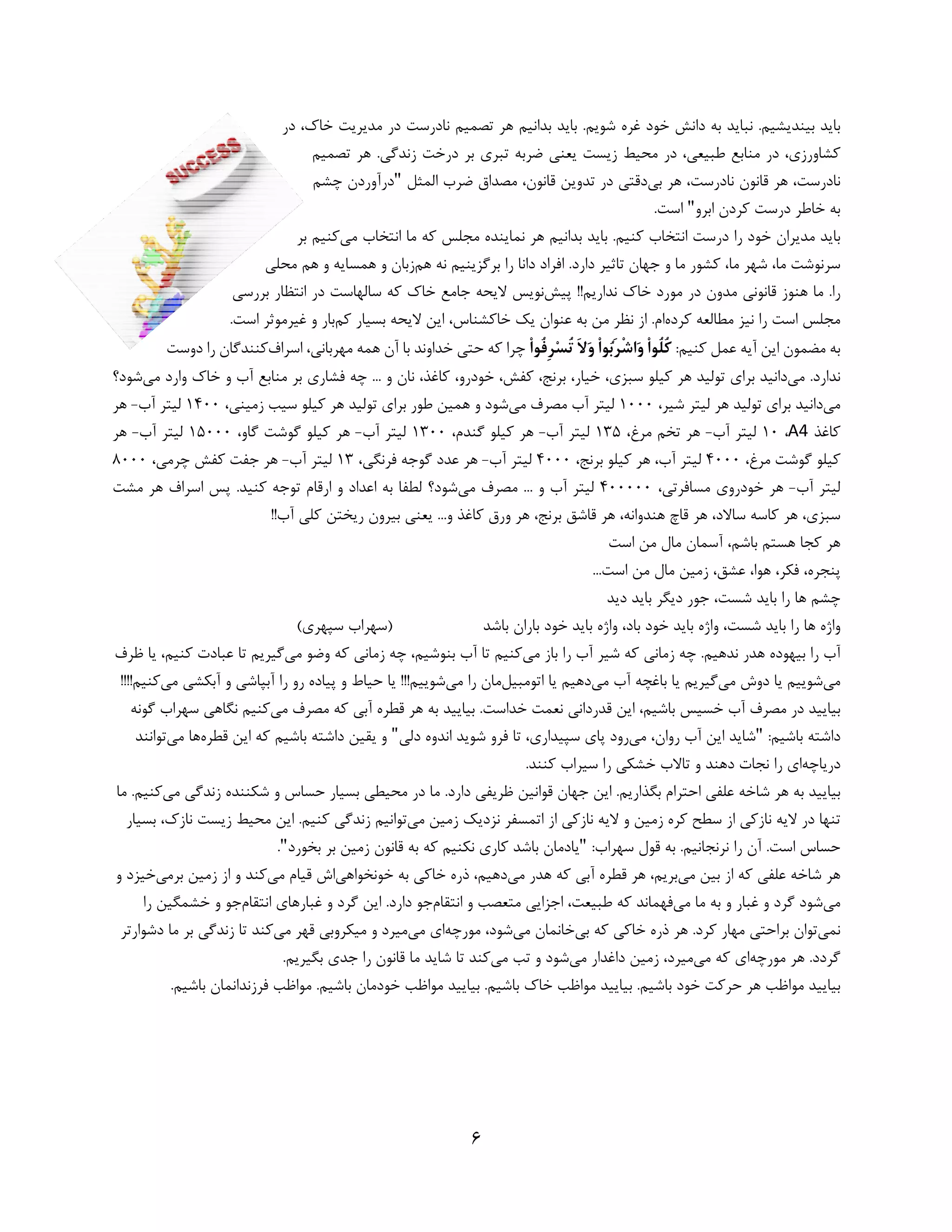 6 
 
‫در‬ ،‫ﺧﺎك‬ ‫ﻣﺪﻳﺮﻳﺖ‬ ‫در‬ ‫ﻧﺎدرﺳﺖ‬ ‫ﺗﺼﻤﻴﻢ‬ ‫ﻫﺮ‬ ‫ﺑﺪاﻧﻴﻢ‬ ‫ﺑﺎﻳﺪ‬ .‫ﺷﻮﻳﻢ‬ ‫ﻏﺮه‬ ‫ﺧﻮد‬ ‫داﻧﺶ‬ ‫ﺑﻪ‬ ‫ﻧﺒﺎﻳﺪ‬ .‫ﺑﻴﻨﺪﻳﺸﻴﻢ‬ ‫ﺑﺎﻳﺪ‬
‫ﺗﺼﻤﻴﻢ‬ ‫ﻫﺮ‬ .‫زﻧﺪﮔﻲ‬ ‫درﺧﺖ‬ ‫ﺑﺮ‬ ‫ﺗﺒﺮي‬ ‫ﺿﺮﺑﻪ‬ ‫ﻳﻌﻨﻲ‬ ‫زﻳﺴﺖ‬ ‫ﻣﺤﻴﻂ‬ ‫در‬ ،‫ﻃﺒﻴﻌﻲ‬ ‫ﻣﻨﺎﺑﻊ‬ ‫در‬ ،‫ﻛﺸﺎورزي‬
،‫ﻧﺎدرﺳﺖ‬ ‫ﻗﺎﻧﻮن‬ ‫ﻫﺮ‬ ،‫ﻧﺎدرﺳﺖ‬‫ﺑﻲ‬ ‫ﻫﺮ‬‫اﻟﻤﺜﻞ‬ ‫ﺿﺮب‬ ‫ﻣﺼﺪاق‬ ،‫ﻗﺎﻧﻮن‬ ‫ﺗﺪوﻳﻦ‬ ‫در‬ ‫دﻗﺘﻲ‬"‫ﭼﺸﻢ‬ ‫درآوردن‬
‫د‬ ‫ﺧﺎﻃﺮ‬ ‫ﺑﻪ‬‫اﺑﺮو‬ ‫ﻛﺮدن‬ ‫رﺳﺖ‬".‫اﺳﺖ‬
‫ﻣﻲ‬ ‫اﻧﺘﺨﺎب‬ ‫ﻣﺎ‬ ‫ﻛﻪ‬ ‫ﻣﺠﻠﺲ‬ ‫ﻧﻤﺎﻳﻨﺪه‬ ‫ﻫﺮ‬ ‫ﺑﺪاﻧﻴﻢ‬ ‫ﺑﺎﻳﺪ‬ .‫ﻛﻨﻴﻢ‬ ‫اﻧﺘﺨﺎب‬ ‫درﺳﺖ‬ ‫را‬ ‫ﺧﻮد‬ ‫ﻣﺪﻳﺮان‬ ‫ﺑﺎﻳﺪ‬‫ﻛﻨﻴ‬‫ﺑﺮ‬ ‫ﻢ‬
‫ﺳﺮﻧﻮﺷﺖ‬‫ﻣﺎ‬ ‫ﻛﺸﻮر‬ ،‫ﻣﺎ‬ ‫ﺷﻬﺮ‬ ،‫ﻣﺎ‬‫ﻫﻢ‬ ‫ﻧﻪ‬ ‫ﺑﺮﮔﺰﻳﻨﻴﻢ‬ ‫را‬ ‫داﻧﺎ‬ ‫اﻓﺮاد‬ .‫دارد‬ ‫ﺗﺎﺛﻴﺮ‬ ‫ﺟﻬﺎن‬ ‫و‬‫ﻣﺤﻠﻲ‬ ‫ﻫﻢ‬ ‫و‬ ‫ﻫﻤﺴﺎﻳﻪ‬ ‫و‬ ‫زﺑﺎن‬
.‫را‬‫ﭘﻴﺶ‬ !!‫ﻧﺪارﻳﻢ‬ ‫ﺧﺎك‬ ‫ﻣﻮرد‬ ‫در‬ ‫ﻣﺪون‬ ‫ﻗﺎﻧﻮﻧﻲ‬ ‫ﻫﻨﻮز‬ ‫ﻣﺎ‬‫ﺑﺮرﺳﻲ‬ ‫اﻧﺘﻈﺎر‬ ‫در‬ ‫ﺳﺎﻟﻬﺎﺳﺖ‬ ‫ﻛﻪ‬ ‫ﺧﺎك‬ ‫ﺟﺎﻣﻊ‬ ‫ﻻﻳﺤﻪ‬ ‫ﻧﻮﻳﺲ‬
‫ﻛﺮده‬ ‫ﻣﻄﺎﻟﻌﻪ‬ ‫ﻧﻴﺰ‬ ‫را‬ ‫اﺳﺖ‬ ‫ﻣﺠﻠﺲ‬‫ﻛﻢ‬ ‫ﺑﺴﻴﺎر‬ ‫ﻻﻳﺤﻪ‬ ‫اﻳﻦ‬ ،‫ﺧﺎﻛﺸﻨﺎس‬ ‫ﻳﻚ‬ ‫ﻋﻨﻮان‬ ‫ﺑﻪ‬ ‫ﻣﻦ‬ ‫ﻧﻈﺮ‬ ‫از‬ .‫ام‬.‫اﺳﺖ‬ ‫ﻏﻴﺮﻣﻮﺛﺮ‬ ‫و‬ ‫ﺑﺎر‬
:‫ﻛﻨﻴﻢ‬ ‫ﻋﻤﻞ‬ ‫آﻳﻪ‬ ‫اﻳﻦ‬ ‫ﻣﻀﻤﻮن‬ ‫ﺑﻪ‬ْ‫ا‬‫ُﻮ‬‫ﻓ‬ِ‫ﺮ‬‫ﺴ‬ُ‫ﺗ‬ َ‫ﻻ‬‫و‬ ْ‫ا‬‫ﻮ‬‫ﺑ‬َ‫ﺮ‬ْ‫ﺷ‬‫ا‬‫و‬ ْ‫ا‬‫ُﻮ‬‫ﻠ‬ُ‫ﻛ‬،‫ﻣﻬﺮﺑﺎﻧﻲ‬ ‫ﻫﻤﻪ‬ ‫آن‬ ‫ﺑﺎ‬ ‫ﺧﺪاوﻧﺪ‬ ‫ﺣﺘﻲ‬ ‫ﻛﻪ‬ ‫ﭼﺮا‬‫اﺳﺮاف‬‫دوﺳ‬ ‫را‬ ‫ﻛﻨﻨﺪﮔﺎن‬‫ﺖ‬
.‫ﻧﺪارد‬‫ﻣﻲ‬‫ﻣﻲ‬ ‫وارد‬ ‫ﺧﺎك‬ ‫و‬ ‫آب‬ ‫ﻣﻨﺎﺑﻊ‬ ‫ﺑﺮ‬ ‫ﻓﺸﺎري‬ ‫ﭼﻪ‬ ... ‫و‬ ‫ﻧﺎن‬ ،‫ﻛﺎﻏﺬ‬ ،‫ﺧﻮدرو‬ ،‫ﻛﻔﺶ‬ ،‫ﺑﺮﻧﺞ‬ ،‫ﺧﻴﺎر‬ ،‫ﺳﺒﺰي‬ ‫ﻛﻴﻠﻮ‬ ‫ﻫﺮ‬ ‫ﺗﻮﻟﻴﺪ‬ ‫ﺑﺮاي‬ ‫داﻧﻴﺪ‬‫ﺷﻮد‬‫؟‬
‫ﻣﻲ‬،‫ﺷﻴﺮ‬ ‫ﻟﻴﺘﺮ‬ ‫ﻫﺮ‬ ‫ﺗﻮﻟﻴﺪ‬ ‫ﺑﺮاي‬ ‫داﻧﻴﺪ‬1000‫ﻣﻲ‬ ‫ﻣﺼﺮف‬ ‫آب‬ ‫ﻟﻴﺘﺮ‬،‫زﻣﻴﻨﻲ‬ ‫ﺳﻴﺐ‬ ‫ﻛﻴﻠﻮ‬ ‫ﻫﺮ‬ ‫ﺗﻮﻟﻴﺪ‬ ‫ﺑﺮاي‬ ‫ﻃﻮر‬ ‫ﻫﻤﻴﻦ‬ ‫و‬ ‫ﺷﻮد‬1400‫آب‬ ‫ﻟﻴﺘﺮ‬-‫ﻫﺮ‬
‫ﻛﺎﻏﺬ‬A4،10‫آب‬ ‫ﻟﻴﺘﺮ‬-،‫ﻣﺮغ‬ ‫ﺗﺨﻢ‬ ‫ﻫﺮ‬135‫آب‬ ‫ﻟﻴﺘﺮ‬-،‫ﮔﻨﺪم‬ ‫ﻛﻴﻠﻮ‬ ‫ﻫﺮ‬1300‫آب‬ ‫ﻟﻴﺘﺮ‬-،‫ﮔﺎو‬ ‫ﮔﻮﺷﺖ‬ ‫ﻛﻴﻠﻮ‬ ‫ﻫﺮ‬15000‫آب‬ ‫ﻟﻴﺘﺮ‬-‫ﻫﺮ‬
،‫ﻣﺮغ‬ ‫ﮔﻮﺷﺖ‬ ‫ﻛﻴﻠﻮ‬4000،‫آب‬ ‫ﻟﻴﺘﺮ‬،‫ﺑﺮﻧﺞ‬ ‫ﻛﻴﻠﻮ‬ ‫ﻫﺮ‬4000‫آب‬ ‫ﻟﻴﺘﺮ‬-،‫ﻓﺮﻧﮕﻲ‬ ‫ﮔﻮﺟﻪ‬ ‫ﻋﺪد‬ ‫ﻫﺮ‬13‫آب‬ ‫ﻟﻴﺘﺮ‬-،‫ﭼﺮﻣﻲ‬ ‫ﻛﻔﺶ‬ ‫ﺟﻔﺖ‬ ‫ﻫﺮ‬8000
‫آب‬ ‫ﻟﻴﺘﺮ‬-،‫ﻣﺴﺎﻓﺮﺗﻲ‬ ‫ﺧﻮدروي‬ ‫ﻫﺮ‬400000‫ﻣﻲ‬ ‫ﻣﺼﺮف‬ ... ‫و‬ ‫آب‬ ‫ﻟﻴﺘﺮ‬‫ﻣﺸﺖ‬ ‫ﻫﺮ‬ ‫اﺳﺮاف‬ ‫ﭘﺲ‬ .‫ﻛﻨﻴﺪ‬ ‫ﺗﻮﺟﻪ‬ ‫ارﻗﺎم‬ ‫و‬ ‫اﻋﺪاد‬ ‫ﺑﻪ‬ ‫ﻟﻄﻔﺎ‬ ‫ﺷﻮد؟‬
!!‫آب‬ ‫ﻛﻠﻲ‬ ‫رﻳﺨﺘﻦ‬ ‫ﺑﻴﺮون‬ ‫ﻳﻌﻨﻲ‬ ...‫و‬ ‫ﻛﺎﻏﺬ‬ ‫ورق‬ ‫ﻫﺮ‬ ،‫ﺑﺮﻧﺞ‬ ‫ﻗﺎﺷﻖ‬ ‫ﻫﺮ‬ ،‫ﻫﻨﺪواﻧﻪ‬ ‫ﻗﺎچ‬ ‫ﻫﺮ‬ ،‫ﺳﺎﻻد‬ ‫ﻛﺎﺳﻪ‬ ‫ﻫﺮ‬ ،‫ﺳﺒﺰي‬
‫اﺳﺖ‬ ‫ﻣﻦ‬ ‫ﻣﺎل‬ ‫آﺳﻤﺎن‬ ،‫ﺑﺎﺷﻢ‬ ‫ﻫﺴﺘﻢ‬ ‫ﻛﺠﺎ‬ ‫ﻫﺮ‬
‫اﺳﺖ‬ ‫ﻣﻦ‬ ‫ﻣﺎل‬ ‫زﻣﻴﻦ‬ ،‫ﻋﺸﻖ‬ ،‫ﻫﻮا‬ ،‫ﻓﻜﺮ‬ ،‫ﭘﻨﺠﺮه‬...
‫ر‬ ‫ﻫﺎ‬ ‫ﭼﺸﻢ‬‫دﻳﺪ‬ ‫ﺑﺎﻳﺪ‬ ‫دﻳﮕﺮ‬ ‫ﺟﻮر‬ ،‫ﺷﺴﺖ‬ ‫ﺑﺎﻳﺪ‬ ‫ا‬
‫ﺑﺎﺷﺪ‬ ‫ﺑﺎران‬ ‫ﺧﻮد‬ ‫ﺑﺎﻳﺪ‬ ‫واژه‬ ،‫ﺑﺎد‬ ‫ﺧﻮد‬ ‫ﺑﺎﻳﺪ‬ ‫واژه‬ ،‫ﺷﺴﺖ‬ ‫ﺑﺎﻳﺪ‬ ‫را‬ ‫ﻫﺎ‬ ‫واژه‬(‫ﺳﭙﻬﺮي‬ ‫)ﺳﻬﺮاب‬
‫ﻣﻲ‬ ‫ﺑﺎز‬ ‫را‬ ‫آب‬ ‫ﺷﻴﺮ‬ ‫ﻛﻪ‬ ‫زﻣﺎﻧﻲ‬ ‫ﭼﻪ‬ .‫ﻧﺪﻫﻴﻢ‬ ‫ﻫﺪر‬ ‫ﺑﻴﻬﻮده‬ ‫را‬ ‫آب‬‫ﻣﻲ‬ ‫وﺿﻮ‬ ‫ﻛﻪ‬ ‫زﻣﺎﻧﻲ‬ ‫ﭼﻪ‬ ،‫ﺑﻨﻮﺷﻴﻢ‬ ‫آب‬ ‫ﺗﺎ‬ ‫ﻛﻨﻴﻢ‬‫ﻇﺮف‬ ‫ﻳﺎ‬ ،‫ﻛﻨﻴﻢ‬ ‫ﻋﺒﺎدت‬ ‫ﺗﺎ‬ ‫ﮔﻴﺮﻳﻢ‬
‫ﻣﻲ‬‫ﻣﻲ‬ ‫دوش‬ ‫ﻳﺎ‬ ‫ﺷﻮﻳﻴﻢ‬‫ﻳﺎ‬ ‫ﮔﻴﺮﻳﻢ‬‫ﻣﻲ‬ ‫آب‬ ‫ﺑﺎﻏﭽﻪ‬‫اﺗﻮﻣﺒﻴﻞ‬ ‫ﻳﺎ‬ ‫دﻫﻴﻢ‬‫ﻣﻲ‬ ‫را‬ ‫ﻣﺎن‬‫ﺷﻮﻳﻴ‬‫ﻢ‬‫آﺑﭙﺎﺷﻲ‬ ‫را‬ ‫رو‬ ‫ﭘﻴﺎده‬ ‫و‬ ‫ﺣﻴﺎط‬ ‫ﻳﺎ‬ !!!‫آﺑﻜﺸﻲ‬ ‫و‬‫ﻣﻲ‬!!!!‫ﻛﻨﻴﻢ‬
‫ﻣﻲ‬ ‫ﻣﺼﺮف‬ ‫ﻛﻪ‬ ‫آﺑﻲ‬ ‫ﻗﻄﺮه‬ ‫ﻫﺮ‬ ‫ﺑﻪ‬ ‫ﺑﻴﺎﻳﻴﺪ‬ .‫ﺧﺪاﺳﺖ‬ ‫ﻧﻌﻤﺖ‬ ‫ﻗﺪرداﻧﻲ‬ ‫اﻳﻦ‬ ،‫ﺑﺎﺷﻴﻢ‬ ‫ﺧﺴﻴﺲ‬ ‫آب‬ ‫ﻣﺼﺮف‬ ‫در‬ ‫ﺑﻴﺎﻳﻴﺪ‬‫ﮔﻮﻧ‬ ‫ﺳﻬﺮاب‬ ‫ﻧﮕﺎﻫﻲ‬ ‫ﻛﻨﻴﻢ‬‫ﻪ‬
:‫ﺑﺎﺷﻴﻢ‬ ‫داﺷﺘﻪ‬"‫ﻣﻲ‬ ،‫روان‬ ‫آب‬ ‫اﻳﻦ‬ ‫ﺷﺎﻳﺪ‬‫ﺳﭙﻴﺪاري‬ ‫ﭘﺎي‬ ‫رود‬‫دﻟﻲ‬ ‫اﻧﺪوه‬ ‫ﺷﻮﻳﺪ‬ ‫ﻓﺮو‬ ‫ﺗﺎ‬ ،"‫ﻗﻄﺮه‬ ‫اﻳﻦ‬ ‫ﻛﻪ‬ ‫ﺑﺎﺷﻴﻢ‬ ‫داﺷﺘﻪ‬ ‫ﻳﻘﻴﻦ‬ ‫و‬‫ﻣﻲ‬ ‫ﻫﺎ‬‫ﺗ‬‫ﻮاﻧﻨﺪ‬
‫درﻳﺎﭼﻪ‬.‫ﻛﻨﻨﺪ‬ ‫ﺳﻴﺮاب‬ ‫را‬ ‫ﺧﺸﻜﻲ‬ ‫ﺗﺎﻻب‬ ‫و‬ ‫دﻫﻨﺪ‬ ‫ﻧﺠﺎت‬ ‫را‬ ‫اي‬
‫ﻣﻲ‬ ‫زﻧﺪﮔﻲ‬ ‫ﺷﻜﻨﻨﺪه‬ ‫و‬ ‫ﺣﺴﺎس‬ ‫ﺑﺴﻴﺎر‬ ‫ﻣﺤﻴﻄﻲ‬ ‫در‬ ‫ﻣﺎ‬ .‫دارد‬ ‫ﻇﺮﻳﻔﻲ‬ ‫ﻗﻮاﻧﻴﻦ‬ ‫ﺟﻬﺎن‬ ‫اﻳﻦ‬ .‫ﺑﮕﺬارﻳﻢ‬ ‫اﺣﺘﺮام‬ ‫ﻋﻠﻔﻲ‬ ‫ﺷﺎﺧﻪ‬ ‫ﻫﺮ‬ ‫ﺑﻪ‬ ‫ﺑﻴﺎﻳﻴﺪ‬‫ﻛ‬‫ﻣﺎ‬ .‫ﻨﻴﻢ‬
‫ﻧﺎزﻛﻲ‬ ‫ﻻﻳﻪ‬ ‫در‬ ‫ﺗﻨﻬﺎ‬‫ﻣﻲ‬ ‫زﻣﻴﻦ‬ ‫ﻧﺰدﻳﻚ‬ ‫اﺗﻤﺴﻔﺮ‬ ‫از‬ ‫ﻧﺎزﻛﻲ‬ ‫ﻻﻳﻪ‬ ‫و‬ ‫زﻣﻴﻦ‬ ‫ﻛﺮه‬ ‫ﺳﻄﺢ‬ ‫از‬‫ﺑﺴﻴﺎر‬ ،‫ﻧﺎزك‬ ‫زﻳﺴﺖ‬ ‫ﻣﺤﻴﻂ‬ ‫اﻳﻦ‬ .‫ﻛﻨﻴﻢ‬ ‫زﻧﺪﮔﻲ‬ ‫ﺗﻮاﻧﻴﻢ‬
:‫ﺳﻬﺮاب‬ ‫ﻗﻮل‬ ‫ﺑﻪ‬ .‫ﻧﺮﻧﺠﺎﻧﻴﻢ‬ ‫را‬ ‫آن‬ .‫اﺳﺖ‬ ‫ﺣﺴﺎس‬"‫ﺑﺨﻮرد‬ ‫ﺑﺮ‬ ‫زﻣﻴﻦ‬ ‫ﻗﺎﻧﻮن‬ ‫ﺑﻪ‬ ‫ﻛﻪ‬ ‫ﻧﻜﻨﻴﻢ‬ ‫ﻛﺎري‬ ‫ﺑﺎﺷﺪ‬ ‫ﻳﺎدﻣﺎن‬".
‫ﻣﻲ‬ ‫ﺑﻴﻦ‬ ‫از‬ ‫ﻛﻪ‬ ‫ﻋﻠﻔﻲ‬ ‫ﺷﺎﺧﻪ‬ ‫ﻫﺮ‬‫ﻣﻲ‬ ‫ﻫﺪر‬ ‫ﻛﻪ‬ ‫آﺑﻲ‬ ‫ﻗﻄﺮه‬ ‫ﻫﺮ‬ ،‫ﺑﺮﻳﻢ‬‫ذره‬ ،‫دﻫﻴﻢ‬‫ﺧﻮﻧﺨﻮاﻫﻲ‬ ‫ﺑﻪ‬ ‫ﺧﺎﻛﻲ‬‫ﻣﻲ‬ ‫ﻗﻴﺎم‬ ‫اش‬‫ﺑﺮﻣﻲ‬ ‫زﻣﻴﻦ‬ ‫از‬ ‫و‬ ‫ﻛﻨﺪ‬‫ﺧﻴﺰد‬‫و‬
‫ﻣﻲ‬‫ﻣﻲ‬ ‫ﻣﺎ‬ ‫ﺑﻪ‬ ‫و‬ ‫ﻏﺒﺎر‬ ‫و‬ ‫ﮔﺮد‬ ‫ﺷﻮد‬‫ﻃﺒﻴﻌﺖ‬ ‫ﻛﻪ‬ ‫ﻓﻬﻤﺎﻧﺪ‬،‫اﻧﺘﻘﺎم‬ ‫و‬ ‫ﻣﺘﻌﺼﺐ‬ ‫اﺟﺰاﻳﻲ‬‫اﻧﺘﻘﺎم‬ ‫ﻏﺒﺎرﻫﺎي‬ ‫و‬ ‫ﮔﺮد‬ ‫اﻳﻦ‬ .‫دارد‬ ‫ﺟﻮ‬‫را‬ ‫ﺧﺸﻤﮕﻴﻦ‬ ‫و‬ ‫ﺟﻮ‬
‫ﻧﻤﻲ‬‫ﺑﻲ‬ ‫ﻛﻪ‬ ‫ﺧﺎﻛﻲ‬ ‫ذره‬ ‫ﻫﺮ‬ .‫ﻛﺮد‬ ‫ﻣﻬﺎر‬ ‫ﺑﺮاﺣﺘﻲ‬ ‫ﺗﻮان‬‫ﻣﻲ‬ ‫ﺧﺎﻧﻤﺎن‬‫ﻣﻮرﭼﻪ‬ ،‫ﺷﻮد‬‫ﻣﻲ‬ ‫اي‬‫ﻣﻴﻜﺮوﺑﻲ‬ ‫و‬ ‫ﻣﻴﺮد‬‫ﻣﻲ‬ ‫ﻗﻬﺮ‬‫دﺷﻮارﺗﺮ‬ ‫ﻣﺎ‬ ‫ﺑﺮ‬ ‫زﻧﺪﮔﻲ‬ ‫ﺗﺎ‬ ‫ﻛﻨﺪ‬
‫ﻣﻮرﭼﻪ‬ ‫ﻫﺮ‬ .‫ﮔﺮدد‬‫ﻣﻲ‬ ‫ﻛﻪ‬ ‫اي‬‫زﻣﻴﻦ‬ ،‫ﻣﻴﺮد‬‫ﻣﻲ‬ ‫داﻏﺪار‬‫ﻣﻲ‬ ‫ﺗﺐ‬ ‫و‬ ‫ﺷﻮد‬.‫ﺑﮕﻴﺮﻳﻢ‬ ‫ﺟﺪي‬ ‫را‬ ‫ﻗﺎﻧﻮن‬ ‫ﻣﺎ‬ ‫ﺷﺎﻳﺪ‬ ‫ﺗﺎ‬ ‫ﻛﻨﺪ‬
.‫ﺑﺎﺷﻴﻢ‬ ‫ﻓﺮزﻧﺪاﻧﻤﺎن‬ ‫ﻣﻮاﻇﺐ‬ .‫ﺑﺎﺷﻴﻢ‬ ‫ﺧﻮدﻣﺎن‬ ‫ﻣﻮاﻇﺐ‬ ‫ﺑﻴﺎﻳﻴﺪ‬ .‫ﺑﺎﺷﻴﻢ‬ ‫ﺧﺎك‬ ‫ﻣﻮاﻇﺐ‬ ‫ﺑﻴﺎﻳﻴﺪ‬ .‫ﺑﺎﺷﻴﻢ‬ ‫ﺧﻮد‬ ‫ﺣﺮﻛﺖ‬ ‫ﻫﺮ‬ ‫ﻣﻮاﻇﺐ‬ ‫ﺑﻴﺎﻳﻴﺪ‬
 