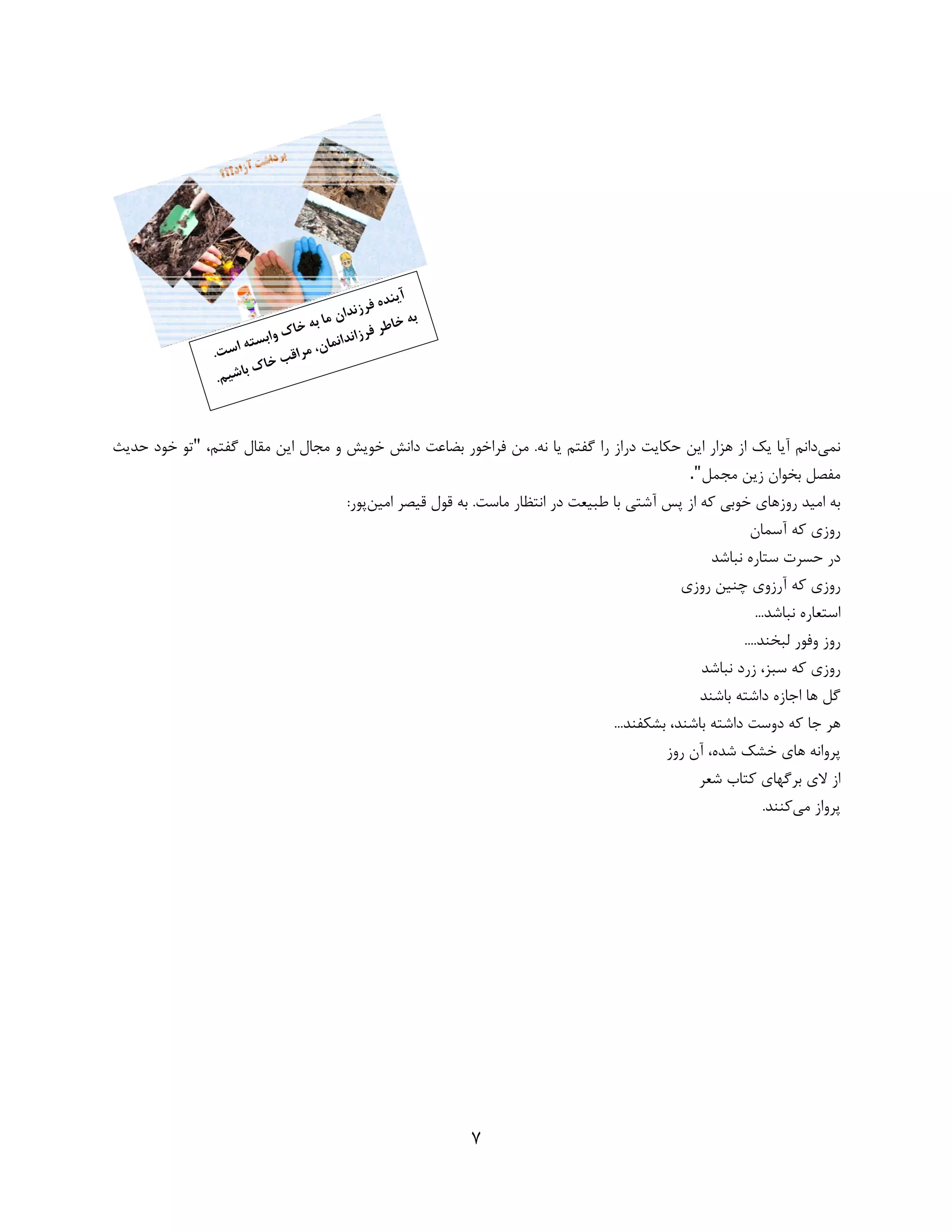7 
 
 
‫ﻧﻤﻲ‬‫ﺑﻀ‬ ‫ﻓﺮاﺧﻮر‬ ‫ﻣﻦ‬ .‫ﻧﻪ‬ ‫ﻳﺎ‬ ‫ﮔﻔﺘﻢ‬ ‫را‬ ‫دراز‬ ‫ﺣﻜﺎﻳﺖ‬ ‫اﻳﻦ‬ ‫ﻫﺰار‬ ‫از‬ ‫ﻳﻚ‬ ‫آﻳﺎ‬ ‫داﻧﻢ‬‫ﺎ‬،‫ﮔﻔﺘﻢ‬ ‫ﻣﻘﺎل‬ ‫اﻳﻦ‬ ‫ﻣﺠﺎل‬ ‫و‬ ‫ﺧﻮﻳﺶ‬ ‫داﻧﺶ‬ ‫ﻋﺖ‬"‫ﺣﺪﻳﺚ‬ ‫ﺧﻮد‬ ‫ﺗﻮ‬
‫ﻣﺠﻤﻞ‬ ‫زﻳﻦ‬ ‫ﺑﺨﻮان‬ ‫ﻣﻔﺼﻞ‬."		
‫از‬ ‫ﻛﻪ‬ ‫ﺧﻮﺑﻲ‬ ‫روزﻫﺎي‬ ‫اﻣﻴﺪ‬ ‫ﺑﻪ‬‫ﭘﺲ‬‫اﻧﺘﻈﺎر‬ ‫در‬ ‫ﻃﺒﻴﻌﺖ‬ ‫ﺑﺎ‬ ‫آﺷﺘﻲ‬‫اﻣﻴﻦ‬ ‫ﻗﻴﺼﺮ‬ ‫ﻗﻮل‬ ‫ﺑﻪ‬ .‫ﻣﺎﺳﺖ‬:‫ﭘﻮر‬
‫آﺳﻤﺎن‬ ‫ﻛﻪ‬ ‫روزي‬
‫ﻧﺒﺎﺷﺪ‬ ‫ﺳﺘﺎره‬ ‫ﺣﺴﺮت‬ ‫در‬
‫روزي‬ ‫ﭼﻨﻴﻦ‬ ‫آرزوي‬ ‫ﻛﻪ‬ ‫روزي‬
...‫ﻧﺒﺎﺷﺪ‬ ‫اﺳﺘﻌﺎره‬
....‫ﻟﺒﺨﻨﺪ‬ ‫وﻓﻮر‬ ‫روز‬
‫ﻧﺒﺎﺷﺪ‬ ‫زرد‬ ،‫ﺳﺒﺰ‬ ‫ﻛﻪ‬ ‫روزي‬
‫ﺑﺎﺷﻨﺪ‬ ‫داﺷﺘﻪ‬ ‫اﺟﺎزه‬ ‫ﻫﺎ‬ ‫ﮔﻞ‬
‫ﺑﺎﺷﻨﺪ‬ ‫داﺷﺘﻪ‬ ‫دوﺳﺖ‬ ‫ﻛﻪ‬ ‫ﺟﺎ‬ ‫ﻫﺮ‬،...‫ﺑﺸﻜﻔﻨﺪ‬
‫روز‬ ‫آن‬ ،‫ﺷﺪه‬ ‫ﺧﺸﻚ‬ ‫ﻫﺎي‬ ‫ﭘﺮواﻧﻪ‬
‫ﺷﻌﺮ‬ ‫ﻛﺘﺎب‬ ‫ﺑﺮﮔﻬﺎي‬ ‫ﻻي‬ ‫از‬
‫ﭘﺮوا‬‫ز‬‫ﻣﻲ‬.‫ﻛﻨﻨﺪ‬
 
 
 
 
 
 
 
   
 