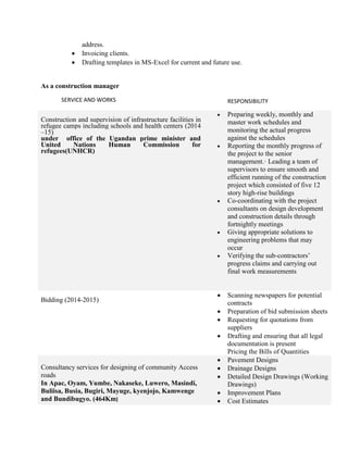 address.
 Invoicing clients.
 Drafting templates in MS-Excel for current and future use.
As a construction manager
SERVICE AND WORKS RESPONSIBILITY
Construction and supervision of infrastructure facilities in
refugee camps including schools and health centers (2014
–15)
under office of the Ugandan prime minister and
United Nations Human Commission for
refugees(UNHCR)
 Preparing weekly, monthly and
master work schedules and
monitoring the actual progress
against the schedules
 Reporting the monthly progress of
the project to the senior
management.· Leading a team of
supervisors to ensure smooth and
efficient running of the construction
project which consisted of five 12
story high-rise buildings
 Co-coordinating with the project
consultants on design development
and construction details through
fortnightly meetings
 Giving appropriate solutions to
engineering problems that may
occur
 Verifying the sub-contractors’
progress claims and carrying out
final work measurements
Bidding (2014-2015)
 Scanning newspapers for potential
contracts
 Preparation of bid submission sheets
 Requesting for quotations from
suppliers
 Drafting and ensuring that all legal
documentation is present
Pricing the Bills of Quantities
Consultancy services for designing of community Access
roads
In Apac, Oyam, Yumbe, Nakaseke, Luwero, Masindi,
Buliisa, Busia, Bugiri, Mayuge, kyenjojo, Kamwenge
and Bundibugyo. (464Km)
 Pavement Designs
 Drainage Designs
 Detailed Design Drawings (Working
Drawings)
 Improvement Plans
 Cost Estimates
 