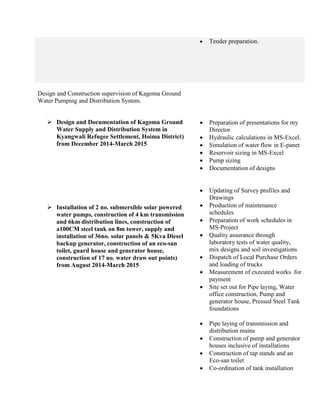  Tender preparation.
Design and Construction supervision of Kagoma Ground
Water Pumping and Distribution System.
 Design and Documentation of Kagoma Ground
Water Supply and Distribution System in
Kyangwali Refugee Settlement, Hoima District)
from December 2014-March 2015
 Installation of 2 no. submersible solar powered
water pumps, construction of 4 km transmission
and 6km distribution lines, construction of
a100CM steel tank on 8m tower, supply and
installation of 36no. solar panels & 5Kva Diesel
backup generator, construction of an eco-san
toilet, guard house and generator house,
construction of 17 no. water draw out points)
from August 2014-March 2015
 Preparation of presentations for my
Director
 Hydraulic calculations in MS-Excel.
 Simulation of water flow in E-panet
 Reservoir sizing in MS-Excel
 Pump sizing
 Documentation of designs
 Updating of Survey profiles and
Drawings
 Production of maintenance
schedules
 Preparation of work schedules in
MS-Project
 Quality assurance through
laboratory tests of water quality,
mix designs and soil investigations
 Dispatch of Local Purchase Orders
and loading of trucks
 Measurement of executed works for
payment
 Site set out for Pipe laying, Water
office construction, Pump and
generator house, Pressed Steel Tank
foundations
 Pipe laying of transmission and
distribution mains
 Construction of pump and generator
houses inclusive of installations
 Construction of tap stands and an
Eco-san toilet
 Co-ordination of tank installation
 