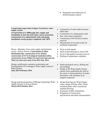  Preparation and submission of
detailed progress reports.
Construction supervision of Igara Tea factory water
supply system.
(Construction of a 1800m pipe line, supply and
installation of steel elevated tanks, source protection,
construction of a sedimentation tank and pump
installation works) project completed, July 2015.
 Construction of water intake structure
(Mini Dam
 Construction of a sedimentation tank
 Raw water mains installation
 Construction of 40 CM ferro-cement
reservoir
 Measurement of executed works for
certificate of payments
Bwera - Mpondwe Town water supply and Sanitation
system - Kasese District. Construction of 22km
distribution line, construction of No. Kiosks,
construction of 14 No Ecological Sanitation toilets,
construction of one 250m3 elevated steel tank and one
30m3 elevated steel tank) from 2012-July 2014.
 Write as built reports.
 Draft as built drawings in Auto-CAD
 See to it that quality assurance tests are
 Drafting of maintenance schedules
Design, mobilization, sanitation sensitization and
Documentation of Lwamaggwa Water supply system in
Rakai District.
June 2013-February 2014
 Hydro-geological survey, drilling and
test pumping
 Design of the Water Supply System
entirely from establishing the yield of
the source to final production of tender
documents, with sanitation as an
integral component
Design and Documentation of Mbunga Nyakazinga Water
Supply Systems in Kasese District.
March 2013-October 2014
 Design Drawings (for Water Supply
mains, design of Water office, Water
treatment plants, other construction
standard drawings
 Estimation of Bills of Quantities
 Preparation of construction
specifications and tender documentation
 