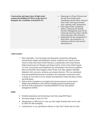 Construction and supervision of high raised
commercial building of 9 floors in the heart of
Kampala city Lumumba avenue(2012-13)
 Reporting to a Project Director and
also the First months spent
completing concrete bases, laying of
form work, removing excavated
soils, retaining walls, demarcation.
 Final eight months completing
defects, setting up and running
Facilities Management team for the
Client and resolving claims with the
Client and major sub-contractors.
 Responsible for the management of
direct labor, sub-contractors, co-
ordination with the Client and his
representatives.
Achievements:
1. Most noticeably, it was the design and subsequent construction of Kagoma
Ground Water Supply and Distribution System. Funded by the Church of Jesus
Christ of Latter Day Saints (LDS-Charities), in partnership with United Nations
High Commissioner for Refugees and Supervised by Action Africa Held-Uganda,
we were in association and strengthened our relationships with electrical suppliers
(Davis & Shirtliff), Steel Suppliers (Steel Works Ltd), Pipe suppliers (Multiple
Industries Ltd), surveyors, architects, government chemists. This was maintained
from the prequalification process, through to the subsequent construction and in
so doing we were able to review designs and implement without the delay of back
and forth blame.
2. Delivered the Lumumba avenue high raised structure project on time and on
budget and established a more efficient monthly progress reporting pack
3. On most of the road projects I introduced PRINCE2 as the main project
management method.
Skills:
 Schedule preparation and monitoring of activities using MS-Project. 
 Pavement design in Auto-Civil 3D 

 Manipulation in MS-Excel to come up with simple formulae that can be used
by others for data wrangling. 

 Learning how to use specialized software in time like E-Panet that my then
 