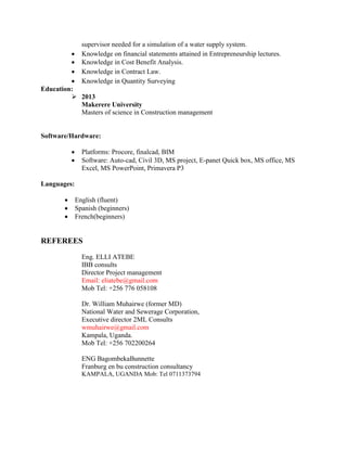 supervisor needed for a simulation of a water supply system. 
 Knowledge on financial statements attained in Entrepreneurship lectures. 
 Knowledge in Cost Benefit Analysis. 
 Knowledge in Contract Law. 
 Knowledge in Quantity Surveying
Education:
 2013
Makerere University
Masters of science in Construction management
Software/Hardware:
 Platforms: Procore, finalcad, BIM
 Software: Auto-cad, Civil 3D, MS project, E-panet Quick box, MS office, MS
Excel, MS PowerPoint, Primavera P3
Languages:
 English (fluent)
 Spanish (beginners)
 French(beginners)
REFEREES
Eng. ELLI ATEBE
IBB consults
Director Project management
Email: eliatebe@gmail.com
Mob Tel: +256 776 058108
Dr. William Muhairwe (former MD)
National Water and Sewerage Corporation,
Executive director 2ML Consults
wmuhairwe@gmail.com
Kampala, Uganda.
Mob Tel: +256 702200264
ENG BagombekaBunnette
Franburg en bu construction consultancy
KAMPALA, UGANDA Mob: Tel 0711373794
 