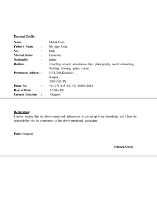 Personal Profile:
Name : MohakArora
Father’s Name : Mr. Ajay Arora
Sex : Male
Marital Status : Unmarried
Nationality : Indian
Hobbies : Travelling around, adventurous trips, photography, social networking,
Reading, drawing, guitar, cricket.
Permanent Address : 117/L/208,Kakadeo ,
Kanpur
208010 (U.P)
Phone No : +91-9711143182, +91-8860752658
Date of Birth : 12-08-1990
Current Location : Gurgaon
Declaration:
I hereby declare that the above-mentioned information is correct up to my knowledge and I bear the
responsibility for the correctness of the above-mentioned particulars.
Place: Gurgaon
(MohakArora)
 