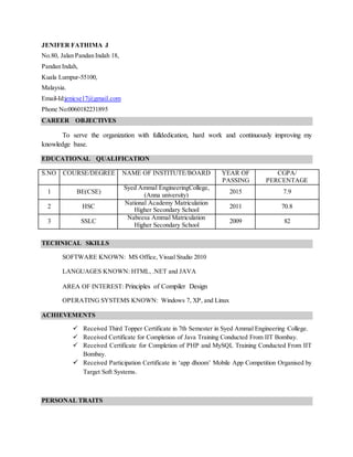 JENIFER FATHIMA J
No.80, Jalan Pandan Indah 18,
Pandan Indah,
Kuala Lumpur-55100,
Malaysia.
Email-Id:jenicse17@gmail.com
Phone No:0060182231895
CAREER OBJECTIVES
To serve the organization with fulldedication, hard work and continuously improving my
knowledge base.
EDUCATIONAL QUALIFICATION
S.NO COURSE/DEGREE NAME OF INSTITUTE/BOARD YEAR OF
PASSING
CGPA/
PERCENTAGE
1 BE(CSE)
Syed Ammal EngineeringCollege,
(Anna university)
2015 7.9
2 HSC
National Academy Matriculation
Higher Secondary School
2011 70.8
3 SSLC
Nabeesa Ammal Matriculation
Higher Secondary School
2009 82
TECHNICAL SKILLS
SOFTWARE KNOWN: MS Office, Visual Studio 2010
LANGUAGES KNOWN: HTML, .NET and JAVA
AREA OF INTEREST: Principles of Compiler Design
OPERATING SYSTEMS KNOWN: Windows 7, XP, and Linux
ACHIEVEMENTS
 Received Third Topper Certificate in 7th Semester in Syed Ammal Engineering College.
 Received Certificate for Completion of Java Training Conducted From IIT Bombay.
 Received Certificate for Completion of PHP and MySQL Training Conducted From IIT
Bombay.
 Received Participation Certificate in ‘app dhoom’ Mobile App Competition Organised by
Target Soft Systems.
PERSONAL TRAITS
 