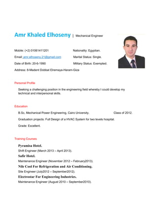 Amr Khaled Elhoseny │ Mechanical Engineer
Mobile: (+2) 01061411201 Nationality: Egyptian.
Email: amr.elhoseny.21@gmail.com Marital Status: Single.
Date of Birth: 20-6-1990 Military Status: Exempted.
Address: 8-Madent Dobbat Elremaya-Haram-Giza
Personal Profile
Seeking a challenging position in the engineering field whereby I could develop my
technical and interpersonal skills.
Education
B.Sc, Mechanical Power Engineering, Cairo University. Class of 2012.
Graduation projects: Full Design of a HVAC System for two levels hospital.
Grade: Excellent.
Training Courses
Pyramisa Hotel.
Shift Engineer (March 2013 – April 2013).
Safir Hotel.
Maintenance Engineer (November 2012 – February2013).
Nile Cool For Refrigeration and Air Conditioning.
Site Engineer (July2012 – September2012).
Electrostar For Engineering Industries.
Maintenance Engineer (August 2010 – September2010).
 
