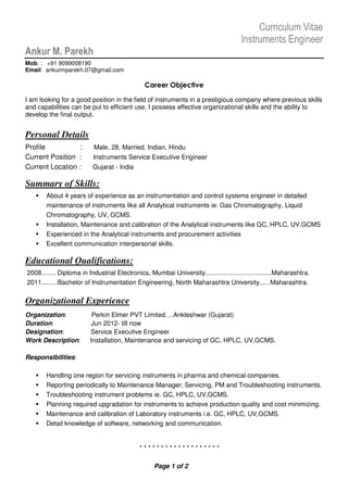 Curriculum Vitae
Instruments Engineer
Ankur M. Parekh
Mob. : +91 9099008190
Email: ankurmparekh.07@gmail.com
Career Objective
I am looking for a good position in the field of instruments in a prestigious company where previous skills
and capabilities can be put to efficient use. I possess effective organizational skills and the ability to
develop the final output.
Personal Details
Profile : Male, 28, Married, Indian, Hindu
Current Position : Instruments Service Executive Engineer
Current Location : Gujarat - India
Summary of Skills:
About 4 years of experience as an instrumentation and control systems engineer in detailed
maintenance of instruments like all Analytical instruments ie: Gas Chromatography, Liquid
Chromatography, UV, GCMS.
Installation, Maintenance and calibration of the Analytical instruments like GC, HPLC, UV,GCMS
Experienced in the Analytical instruments and procurement activities
Excellent communication interpersonal skills.
Educational Qualifications:
2008........ Diploma in Industrial Electronics, Mumbai University.....................................Maharashtra.
2011.........Bachelor of Instrumentation Engineering, North Maharashtra University......Maharashtra.
Organizational Experience
Organization: Perkin Elmer PVT Limited….Ankleshwar (Gujarat)
Duration: Jun 2012- till now
Designation: Service Executive Engineer
Work Description: Installation, Maintenance and servicing of GC, HPLC, UV,GCMS.
Responsibilities:
Handling one region for servicing instruments in pharma and chemical companies.
Reporting periodically to Maintenance Manager; Servicing, PM and Troubleshooting instruments.
Troubleshooting instrument problems ie. GC, HPLC, UV,GCMS.
Planning required upgradation for instruments to achieve production quality and cost minimizing.
Maintenance and calibration of Laboratory instruments i.e. GC, HPLC, UV,GCMS.
Detail knowledge of software, networking and communication.
* * * * * * * * * * * * * * * * * * *
Page 1 of 2
 