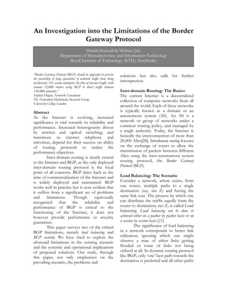 An Investigation into the Limitations of the Border
Gateway Protocol
“Border Gateway Protocol (BGP) should be upgraded to prevent
the possibility of large quantities of network traffic from being
misdirected. The system underpins the flow of internet traffic, with
around 12,000 routers using BGP to direct traffic between
130,000 networks.”
Stephen Dugan, Network Consultant
The Networked Multimedia Research Group
University College London
Abstract
As the Internet is evolving, increased
significance is vital towards its reliability and
performance. Increased heterogeneity driven
by wireless and optical switching; and
transitions to internet telephony and
television, depend for their success on ability
of routing protocols to realize the
performance objectives.
Inter-domain routing is clearly central
to the Internet and BGP, as the only deployed
inter-domain routing protocol is the focal
point of all concerns. BGP dates back to the
time of commercialization of the Internet and
is widely deployed and maintained. BGP
works well in practice but is now evident that
it suffers from a significant set of problems
and limitations. Though equivocally
recognized that the reliability and
performance of BGP is critical to the
functioning of the Internet; it does not
however provide performance or security
guarantees.
This paper surveys two of the critical
BGP limitations, namely load balancing and
BGP security. We have tried to explore the
aforesaid limitations in the existing scenario
and the systemic and operational implications
of proposed solutions. Our study, through
this paper, not only emphasizes on the
prevailing scenario, the problems and
solutions but also calls for further
introspection.
Inter-domain Routing: The Basics
The current Internet is a decentralized
collection of computer networks from all
around the world. Each of these networks
is typically known as a domain or an
autonomous system (AS). An AS is a
network or group of networks under a
common routing policy, and managed by
a single authority. Today, the Internet is
basically the interconnection of more than
20,000 ASes[28]. Interdomain routing focuses
on the exchange of routes to allow the
transmission of packets between different
ASes using the inter-autonomous system
routing protocol, the Border Gateway
Protocol (BGP).
Load Balancing: The Scenario
Consider a network, where exists, from
one router, multiple paths to a single
destination (say, net Z) and having the
same link cost. The process by which one
can distribute the traffic equally form the
router to destination, net Z, is called Load
balancing. Load balancing can be done or
achieved either on a packet by packet basis or on
a session by session basis [21].
The significance of load balancing
in a network corresponds to better link
utilization; ignoring which one might
observe a state of either links getting
flooded or some of links not being
utilized at all. In dynamic routing protocol
like BGP, only ‘one’ best path towards the
destination is preferred and all other paths
Hamid Shahzad & Nishant Jain
Department of Microelectronics and Information Technology
Royal Institute of Technology (KTH), Stockholm
 