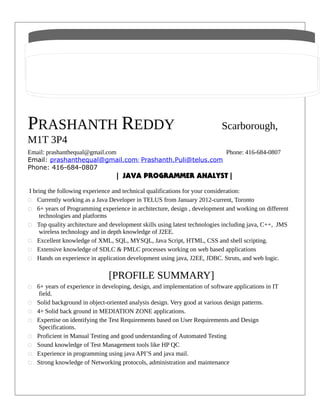 PRASHANTH REDDY Scarborough,
M1T 3P4
Email: prashanthequal@gmail.com Phone: 416-684-0807
Email: prashanthequal@gmail.com/ Prashanth.Puli@telus.com
Phone: 416-684-0807
| JAVA PROGRAMMER ANALYST |
I bring the following experience and technical qualifications for your consideration:
„ Currently working as a Java Developer in TELUS from January 2012-current, Toronto
„ 6+ years of Programming experience in architecture, design , development and working on different
technologies and platforms
„ Top quality architecture and development skills using latest technologies including java, C++, JMS
wireless technology and in depth knowledge of J2EE.
„ Excellent knowledge of XML, SQL, MYSQL, Java Script, HTML, CSS and shell scripting.
„ Extensive knowledge of SDLC & PMLC processes working on web based applications
„ Hands on experience in application development using java, J2EE, JDBC. Struts, and web logic.
[PROFILE SUMMARY]
„ 6+ years of experience in developing, design, and implementation of software applications in IT
field.
„ Solid background in object-oriented analysis design. Very good at various design patterns.
„ 4+ Solid back ground in MEDIATION ZONE applications.
„ Expertise on identifying the Test Requirements based on User Requirements and Design
Specifications.
„ Proficient in Manual Testing and good understanding of Automated Testing
„ Sound knowledge of Test Management tools like HP QC
„ Experience in programming using java API’S and java mail.
„ Strong knowledge of Networking protocols, administration and maintenance
 