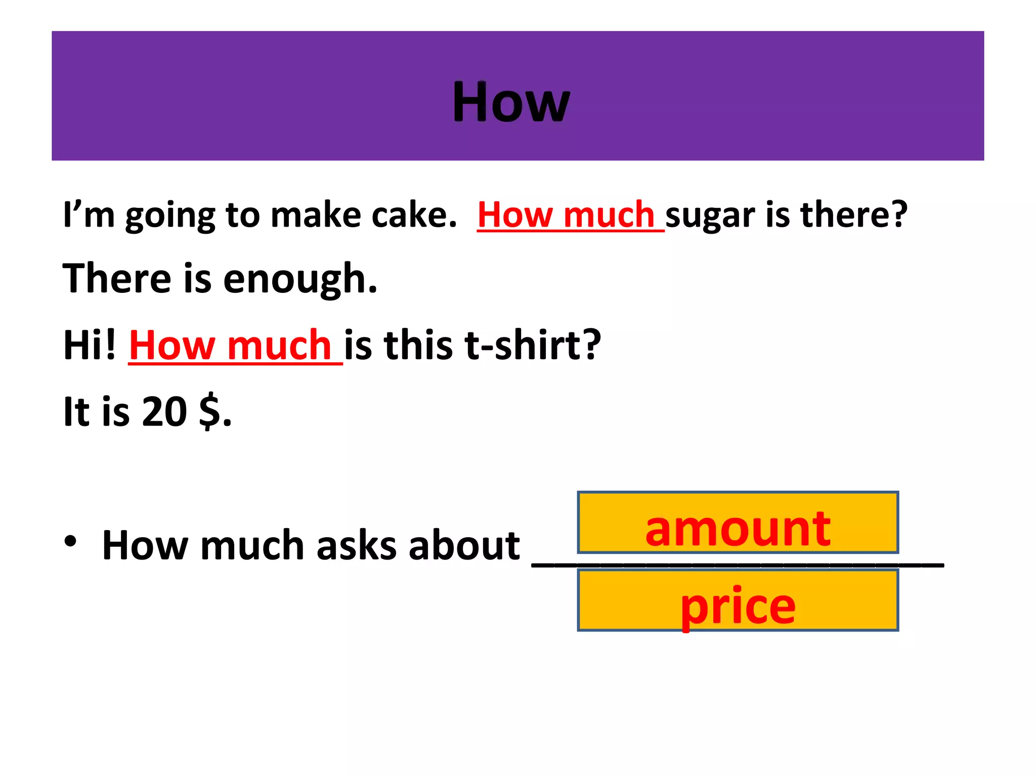 How
I’m going to make cake. How much sugar is there?
There is enough.
Hi! How much is this t-shirt?
It is 20 $.
• How much asks about __________________amount
price
 