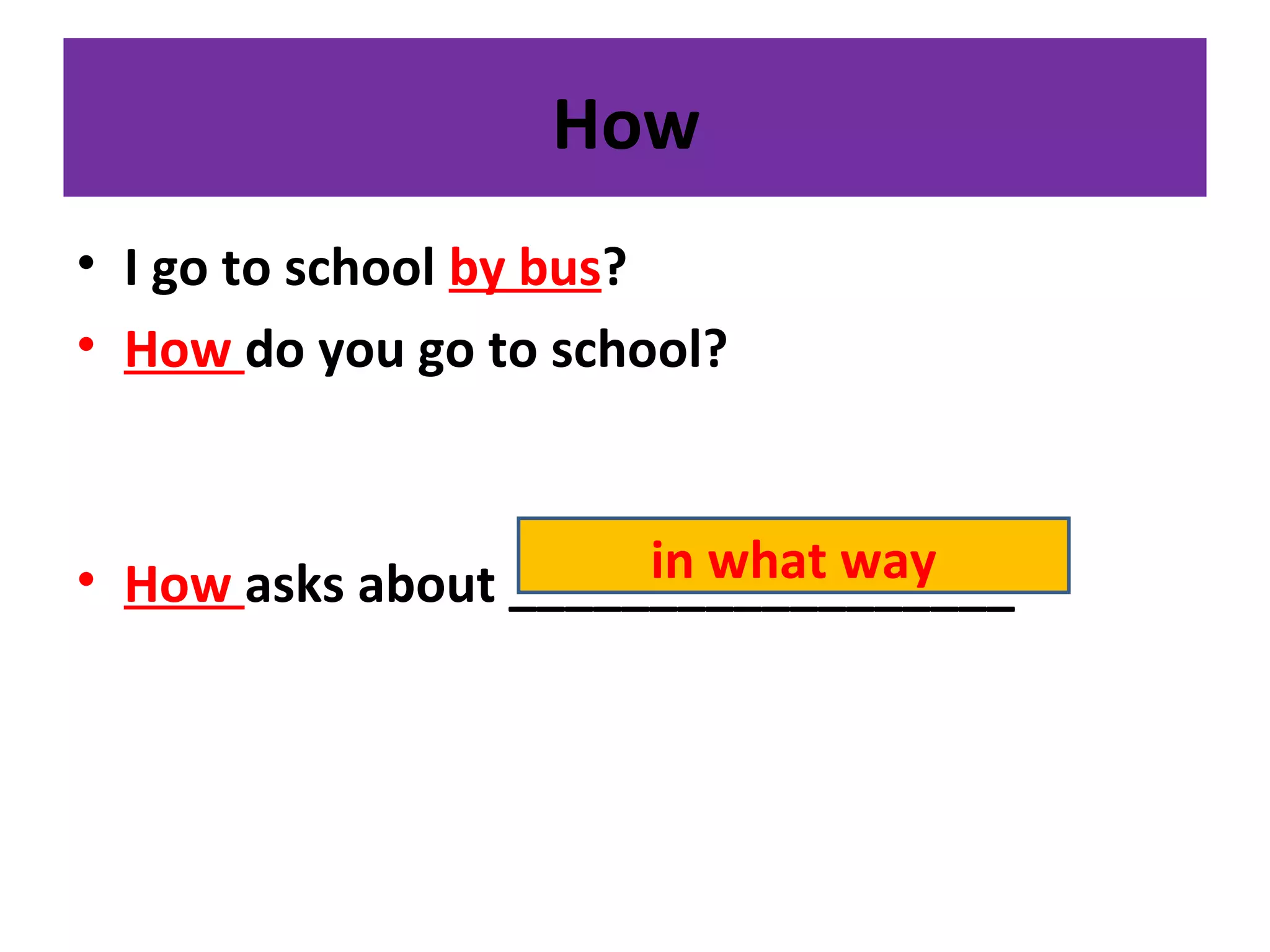 How
• I go to school by bus?
• How do you go to school?
• How asks about __________________in what way
 