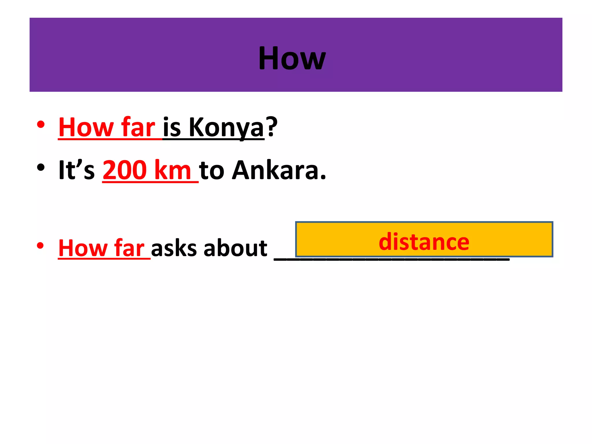 How
• How far is Konya?
• It’s 200 km to Ankara.
• How far asks about __________________distance
 