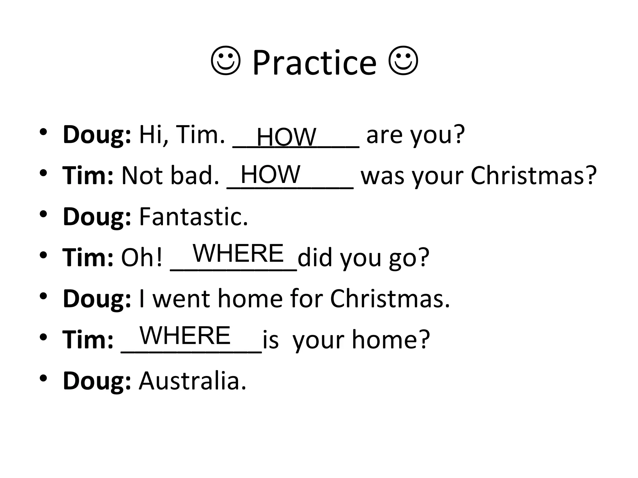  Practice 
• Doug: Hi, Tim. _________ are you?
• Tim: Not bad. _________ was your Christmas?
• Doug: Fantastic.
• Tim: Oh! _________did you go?
• Doug: I went home for Christmas.
• Tim: __________is your home?
• Doug: Australia.
HOW
HOW
WHERE
WHERE
 