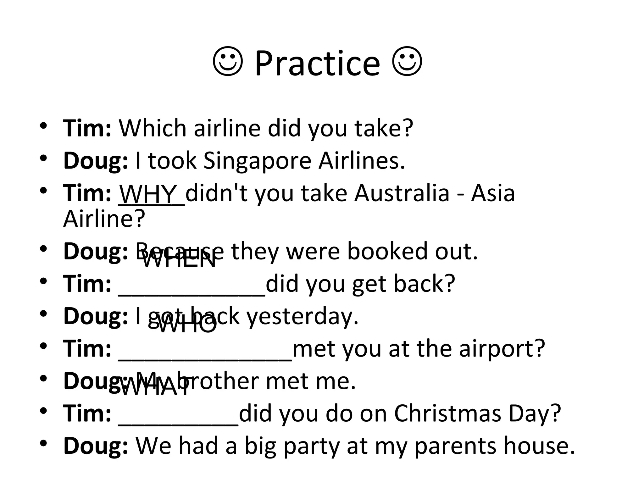  Practice 
• Tim: Which airline did you take?
• Doug: I took Singapore Airlines.
• Tim: _____didn't you take Australia - Asia
Airline?
• Doug: Because they were booked out.
• Tim: ___________did you get back?
• Doug: I got back yesterday.
• Tim: _____________met you at the airport?
• Doug: My brother met me.
• Tim: _________did you do on Christmas Day?
• Doug: We had a big party at my parents house.
WHY
WHEN
WHO
WHAT
 