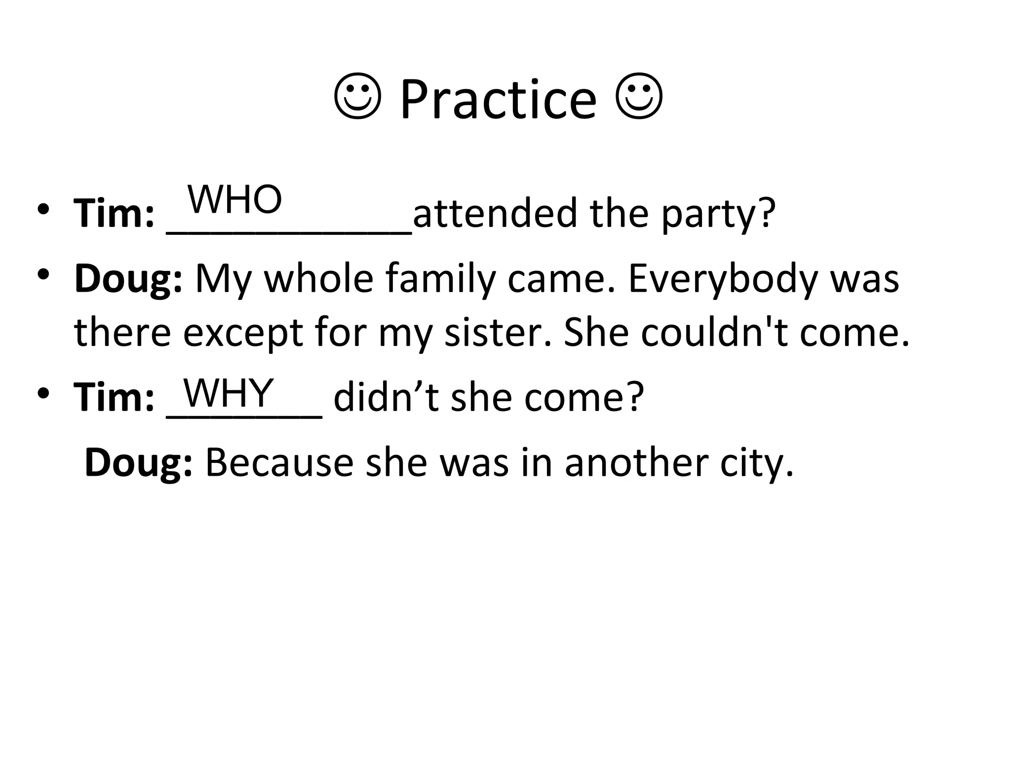  Practice 
• Tim: ___________attended the party?
• Doug: My whole family came. Everybody was
there except for my sister. She couldn't come.
• Tim: _______ didn’t she come?
Doug: Because she was in another city.
WHO
WHY
 