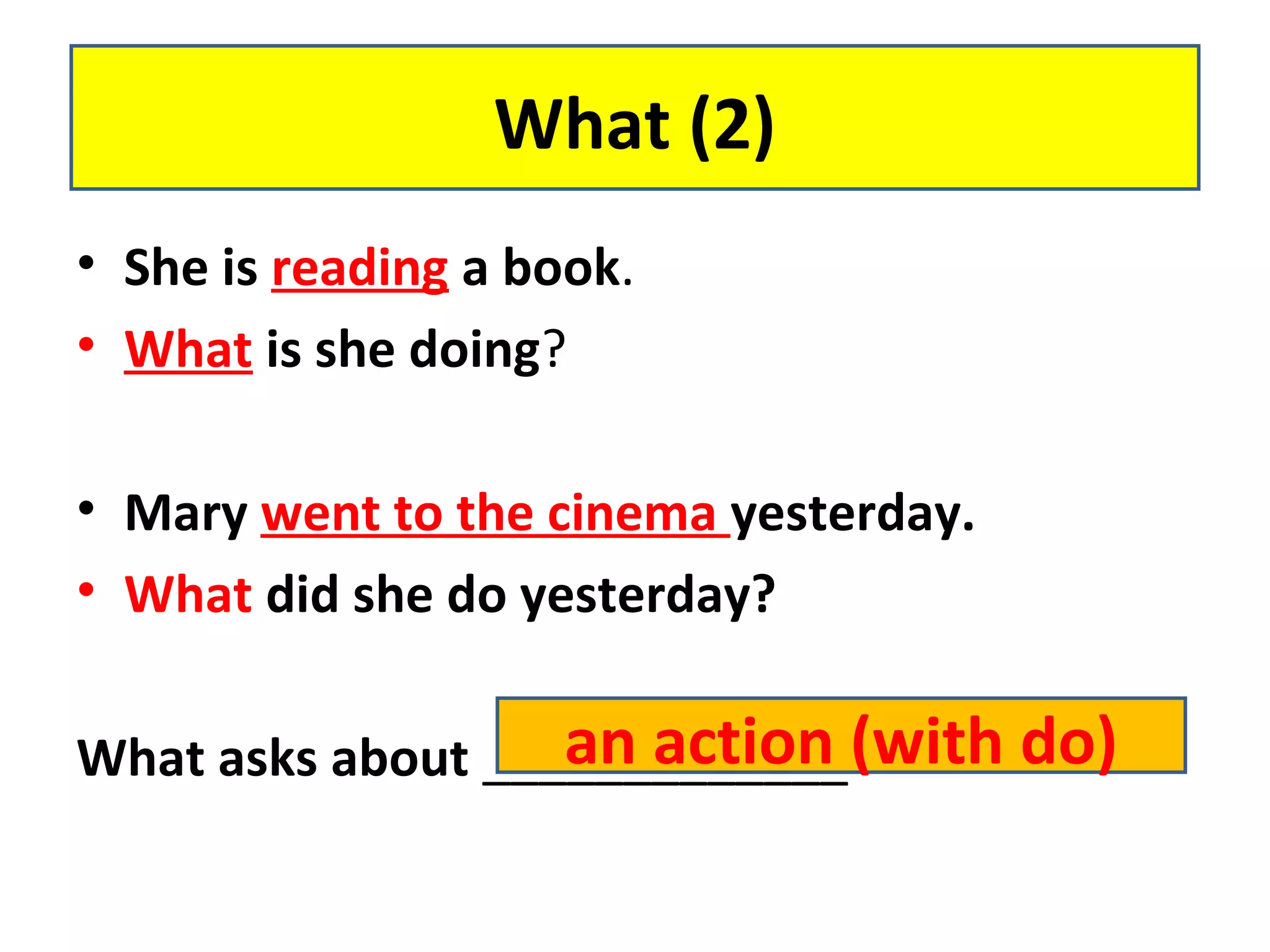 • She is reading a book.
• What is she doing?
• Mary went to the cinema yesterday.
• What did she do yesterday?
What asks about _____________
What (2)
an action (with do)
 