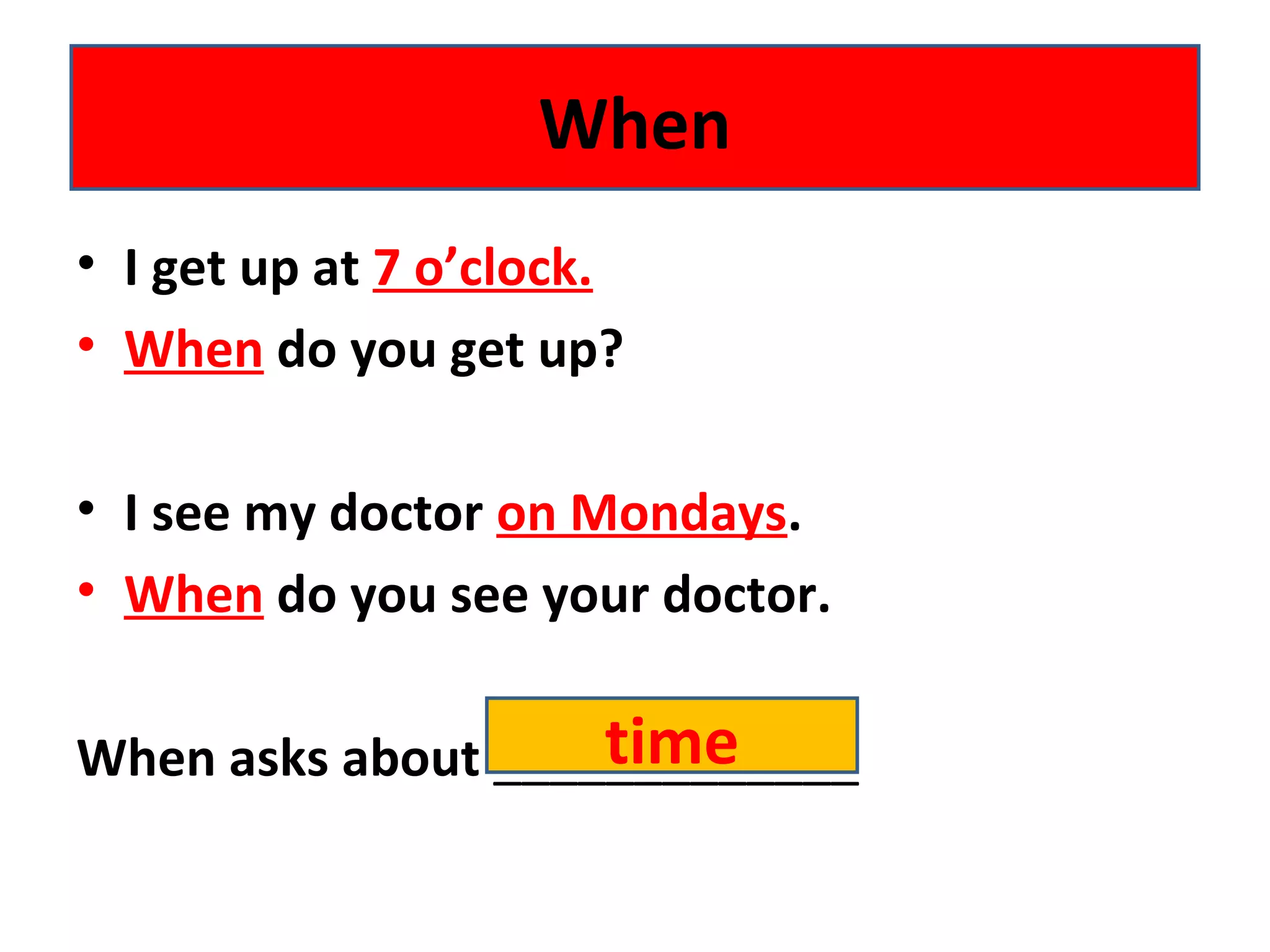 • I get up at 7 o’clock.
• When do you get up?
• I see my doctor on Mondays.
• When do you see your doctor.
When asks about _____________
When
time
 